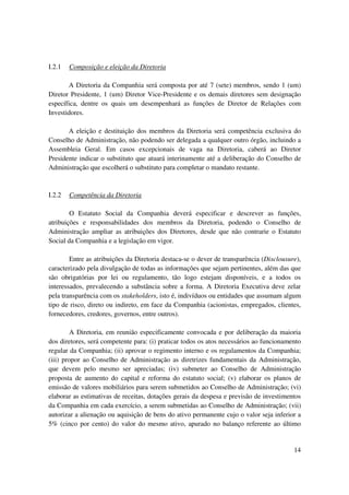 I.2.1   Composição e eleição da Diretoria

       A Diretoria da Companhia será composta por até 7 (sete) membros, sendo 1 (um)
Diretor Presidente, 1 (um) Diretor Vice-Presidente e os demais diretores sem designação
específica, dentre os quais um desempenhará as funções de Diretor de Relações com
Investidores.

       A eleição e destituição dos membros da Diretoria será competência exclusiva do
Conselho de Administração, não podendo ser delegada a qualquer outro órgão, incluindo a
Assembleia Geral. Em casos excepcionais de vaga na Diretoria, caberá ao Diretor
Presidente indicar o substituto que atuará interinamente até a deliberação do Conselho de
Administração que escolherá o substituto para completar o mandato restante.



I.2.2   Competência da Diretoria

        O Estatuto Social da Companhia deverá especificar e descrever as funções,
atribuições e responsabilidades dos membros da Diretoria, podendo o Conselho de
Administração ampliar as atribuições dos Diretores, desde que não contrarie o Estatuto
Social da Companhia e a legislação em vigor.

        Entre as atribuições da Diretoria destaca-se o dever de transparência (Disclousure),
caracterizado pela divulgação de todas as informações que sejam pertinentes, além das que
são obrigatórias por lei ou regulamento, tão logo estejam disponíveis, e a todos os
interessados, prevalecendo a substância sobre a forma. A Diretoria Executiva deve zelar
pela transparência com os stakeholders, isto é, indivíduos ou entidades que assumam algum
tipo de risco, direto ou indireto, em face da Companhia (acionistas, empregados, clientes,
fornecedores, credores, governos, entre outros).

         A Diretoria, em reunião especificamente convocada e por deliberação da maioria
dos diretores, será competente para: (i) praticar todos os atos necessários ao funcionamento
regular da Companhia; (ii) aprovar o regimento interno e os regulamentos da Companhia;
(iii) propor ao Conselho de Administração as diretrizes fundamentais da Administração,
que devem pelo mesmo ser apreciadas; (iv) submeter ao Conselho de Administração
proposta de aumento do capital e reforma do estatuto social; (v) elaborar os planos de
emissão de valores mobiliários para serem submetidos ao Conselho de Administração; (vi)
elaborar as estimativas de receitas, dotações gerais da despesa e previsão de investimentos
da Companhia em cada exercício, a serem submetidas ao Conselho de Administração; (vii)
autorizar a alienação ou aquisição de bens do ativo permanente cujo o valor seja inferior a
5% (cinco por cento) do valor do mesmo ativo, apurado no balanço referente ao último


                                                                                         14
 