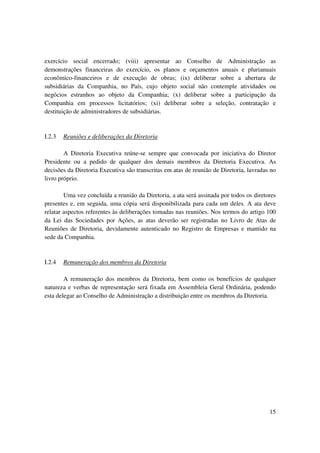 exercício social encerrado; (viii) apresentar ao Conselho de Administração as
demonstrações financeiras do exercício, os planos e orçamentos anuais e plurianuais
econômico-financeiros e de execução de obras; (ix) deliberar sobre a abertura de
subsidiárias da Companhia, no País, cujo objeto social não contemple atividades ou
negócios estranhos ao objeto da Companhia; (x) deliberar sobre a participação da
Companhia em processos licitatórios; (xi) deliberar sobre a seleção, contratação e
destituição de administradores de subsidiárias.


I.2.3   Reuniões e deliberações da Diretoria

        A Diretoria Executiva reúne-se sempre que convocada por iniciativa do Diretor
Presidente ou a pedido de qualquer dos demais membros da Diretoria Executiva. As
decisões da Diretoria Executiva são transcritas em atas de reunião de Diretoria, lavradas no
livro próprio.

        Uma vez concluída a reunião da Diretoria, a ata será assinada por todos os diretores
presentes e, em seguida, uma cópia será disponibilizada para cada um deles. A ata deve
relatar aspectos referentes às deliberações tomadas nas reuniões. Nos termos do artigo 100
da Lei das Sociedades por Ações, as atas deverão ser registradas no Livro de Atas de
Reuniões de Diretoria, devidamente autenticado no Registro de Empresas e mantido na
sede da Companhia.


I.2.4   Remuneração dos membros da Diretoria

        A remuneração dos membros da Diretoria, bem como os benefícios de qualquer
natureza e verbas de representação será fixada em Assembleia Geral Ordinária, podendo
esta delegar ao Conselho de Administração a distribuição entre os membros da Diretoria.




                                                                                         15
 