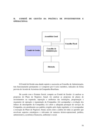 II. COMITÊ DE            GESTÃO      DA    POLÍTICA      DE    INVESTIMENTOS          E
OPERACIONAL




        O Comitê de Gestão atua dando suporte e assessoria ao Conselho de Administração,
tem funcionamento permanente e é composto por 6 (seis) membros, indicados da forma
prevista do Acordo de Acionistas da Companhia Brasiliana.

       De acordo com o Estatuto Social, compete ao Comitê de Gestão: (i) analisar as
propostas do Plano de Negócios Anual; (ii) analisar as propostas de planos de
investimentos na expansão, reposição e melhorias das instalações, programação e
orçamento de operação e manutenção da Companhia; (iii) acompanhar a evolução dos
índices de desempenho da Companhia; (iv) aferir a adequada prestação de serviços da
Companhia, em atendimento aos padrões exigidos pelo órgão regulador; e (v) acompanhar
a execução do Plano de Negócios Anual, assim como a análise de todas as questões que
envolvam aspectos estratégicos e relevantes de natureza técnico-operacional, jurídica,
administrativa, econômico-financeira, ambiental e social.




                                                                                     16
 