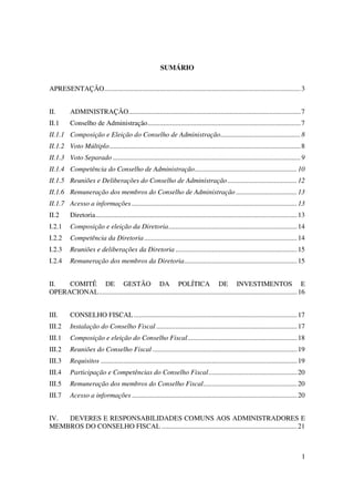 SUMÁRIO


APRESENTAÇÃO................................................................................................................. 3


II.       ADMINISTRAÇÃO................................................................................................... 7
II.1      Conselho de Administração........................................................................................ 7
II.1.1 Composição e Eleição do Conselho de Administração.............................................. 8
II.1.2 Voto Múltiplo.............................................................................................................. 8
II.1.3 Voto Separado ............................................................................................................ 9
II.1.4 Competência do Conselho de Administração........................................................... 10
II.1.5 Reuniões e Deliberações do Conselho de Administração ........................................ 12
II.1.6 Remuneração dos membros do Conselho de Administração ................................... 13
II.1.7 Acesso a informações ............................................................................................... 13
II.2      Diretoria.................................................................................................................... 13
I.2.1     Composição e eleição da Diretoria.......................................................................... 14
I.2.2     Competência da Diretoria ........................................................................................ 14
I.2.3     Reuniões e deliberações da Diretoria ...................................................................... 15
I.2.4     Remuneração dos membros da Diretoria................................................................. 15


II.  COMITÊ DE GESTÃO DA POLÍTICA DE INVESTIMENTOS E
OPERACIONAL.................................................................................................................. 16


III.      CONSELHO FISCAL .............................................................................................. 17
III.2     Instalação do Conselho Fiscal ................................................................................. 17
III.1     Composição e eleição do Conselho Fiscal............................................................... 18
III.2     Reuniões do Conselho Fiscal ................................................................................... 19
III.3     Requisitos ................................................................................................................. 19
III.4     Participação e Competências do Conselho Fiscal................................................... 20
III.5     Remuneração dos membros do Conselho Fiscal...................................................... 20
III.7     Acesso a informações ............................................................................................... 20


IV. DEVERES E RESPONSABILIDADES COMUNS AOS ADMINISTRADORES E
MEMBROS DO CONSELHO FISCAL .............................................................................. 21



                                                                                                                                        1
 