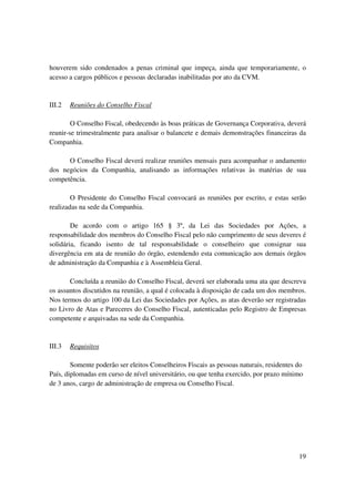 houverem sido condenados a penas criminal que impeça, ainda que temporariamente, o
acesso a cargos públicos e pessoas declaradas inabilitadas por ato da CVM.


III.2   Reuniões do Conselho Fiscal

        O Conselho Fiscal, obedecendo às boas práticas de Governança Corporativa, deverá
reunir-se trimestralmente para analisar o balancete e demais demonstrações financeiras da
Companhia.

      O Conselho Fiscal deverá realizar reuniões mensais para acompanhar o andamento
dos negócios da Companhia, analisando as informações relativas às matérias de sua
competência.

        O Presidente do Conselho Fiscal convocará as reuniões por escrito, e estas serão
realizadas na sede da Companhia.

        De acordo com o artigo 165 § 3º, da Lei das Sociedades por Ações, a
responsabilidade dos membros do Conselho Fiscal pelo não cumprimento de seus deveres é
solidária, ficando isento de tal responsabilidade o conselheiro que consignar sua
divergência em ata de reunião do órgão, estendendo esta comunicação aos demais órgãos
de administração da Companhia e à Assembleia Geral.

       Concluída a reunião do Conselho Fiscal, deverá ser elaborada uma ata que descreva
os assuntos discutidos na reunião, a qual é colocada à disposição de cada um dos membros.
Nos termos do artigo 100 da Lei das Sociedades por Ações, as atas deverão ser registradas
no Livro de Atas e Pareceres do Conselho Fiscal, autenticadas pelo Registro de Empresas
competente e arquivadas na sede da Companhia.



III.3   Requisitos

        Somente poderão ser eleitos Conselheiros Fiscais as pessoas naturais, residentes do
País, diplomadas em curso de nível universitário, ou que tenha exercido, por prazo mínimo
de 3 anos, cargo de administração de empresa ou Conselho Fiscal.




                                                                                         19
 