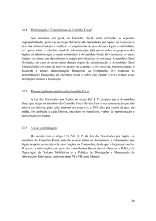 III.4   Participação e Competências do Conselho Fiscal

        Aos membros, em geral, do Conselho Fiscal, serão atribuídas as seguintes
responsabilidades, previstas no artigo 163 da Lei das Sociedades por Ações: (i) fiscalizar os
atos dos administradores e verificar o cumprimento de seus deveres legais e estatutários;
(ii) opinar sobre o relatório anual da administração; (iii) opinar sobre as propostas dos
órgãos da administração a serem submetidas à Assembleia Geral; (iv) denunciar os erros,
fraudes ou crimes que descobrirem e sugerir providências; (v) convocar Assembleia Geral
Ordinária, em caso de atraso pelos demais órgãos da administração, e Assembleia Geral
Extraordinária em caso de motivos graves ou urgentes; e (vi) analisar, trimestralmente, o
balancete e demais demonstrações financeiras da Companhia; (vi) examinar as
demonstrações financeiras do exercício social e sobre elas opinar; e (vii) exercer essas
atribuições durante a liquidação


III.5   Remuneração dos membros do Conselho Fiscal

        A Lei das Sociedades por Ações, no artigo 162 § 3º, estipula que a Assembleia
Geral que eleger os membros do Conselho Fiscal deverá fixar a sua remuneração que não
poderá ser inferior, para cada membro em exercício, a 10% (dez por cento) da que, em
média, for atribuída a cada Diretor, excluídos os benefícios, verbas de representação e
participação nos lucros.


III.7   Acesso a informações

      De acordo com o artigo 163, VII, § 1º, da Lei das Sociedades por Ações, os
membros do Conselho Fiscal poderão acessar todos os documentos e informações que
digam respeito ao exercício de suas funções na Companhia, desde que o façam por escrito.
O acesso a informações por parte dos conselheiros fiscais deverá observar a Política de
Negociação de Valores Mobiliários e a Política de Divulgação e Manutenção de
Informações Relevantes, conforme itens VI e VII deste Manual.




                                                                                          20
 