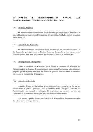 IV. DEVERES     E    RESPONSABILIDADES     COMUNS                                      AOS
ADMINISTRADORES E MEMBROS DO CONSELHO FISCAL


IV.1   Dever de Diligência

         Os administradores e conselheiros fiscais deverão agir com diligencia, obediência às
leis, fidelidade aos interesses da Companhia e dos acionistas, lealdade, sigilo e sempre de
forma imparcial.


IV.2   Finalidade das Atribuições

       Os administradores e conselheiros fiscais deverão agir em consonância com a Lei
das Sociedades por Ações, com o Estatuto Social da Companhia e com o previsto no
presente Manual praticando todos os atos necessários ao exercício de suas funções.


IV.3   Dever para com a Companhia

       Tanto os membros do Conselho Fiscal, como os membros do Conselho de
Administração e da Diretoria devem zelar pelos interesses da Companhia e pelos interesses
daqueles que os elegeram, buscando, na medida do possível, conciliar todos os interesses
envolvidos no momento das deliberações.


IV.4   Liberalidade Proibida

       A prática de atos de liberalidade pelos administradores e conselheiros fiscais fica
condicionada à prévia aprovação pela Assembleia Geral ou pelo Conselho de
Administração, em especial, a utilização de empréstimos de recursos ou bens da
Companhia, o recebimento de vantagens pessoas, direta ou indiretamente.

       Até mesmo a prática de atos em benefício da Companhia e de seus empregados
deverá ser previamente justificada.




                                                                                          21
 