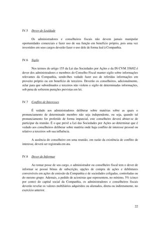 IV.5   Dever de Lealdade

        Os administradores e conselheiros fiscais não devem jamais manipular
oportunidades comerciais e fazer uso de sua função em benefício próprio, pois uma vez
investidos em seus cargos deverão fazer o uso dele de forma leal à Companhia.



IV.6   Sigilo

       Nos termos do artigo 155 da Lei das Sociedades por Ações e da IN CVM 358/02 é
dever dos administradores e membros do Conselho Fiscal manter sigilo sobre informações
relevantes da Companhia, sendo-lhes vedado fazer uso de referidas informações em
proveito próprio ou em benefício de terceiros. Deverão os conselheiros, adicionalmente,
zelar para que subordinados e terceiros não violem o sigilo de determinadas informações,
sob pena de sofrerem punições previstas em lei.


IV.7   Conflito de Interesses

        É vedado aos administradores deliberar sobre matérias sobre as quais o
pronunciamento de determinado membro não seja independente, ou seja, quando tal
pronunciamento for proferido de forma imparcial, este conselheiro deverá abster-se de
participar da reunião. É o que prevê a Lei das Sociedades por Ações ao determinar que é
vedado aos conselheiros deliberar sobre matéria onde haja conflito de interesse pessoal ou
relativo a terceiros sob sua influência.

        A ausência do conselheiro em uma reunião, em razão da existência de conflito de
interesse, deverá ser registrada em ata.



IV.8   Dever de Informar

       Ao tomar posse de seu cargo, o administrador ou conselheiro fiscal tem o dever de
informar se possui bônus de subscrição, opções de compra de ações e debêntures
conversíveis em ações de emissão da Companhia e de sociedades coligadas, controladas ou
do mesmo grupo. Ademais, a pedido de acionistas que representem, no mínimo, 5% (cinco
por cento) do capital social da Companhia, os administradores e conselheiros fiscais
deverão revelar os valores mobiliários adquiridos ou alienados, direta ou indiretamente, no
exercício anterior.




                                                                                        22
 