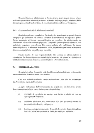 Os conselheiros de administração e fiscais deverão estar sempre atentos a fatos
relevantes passíveis de comunicação à bolsa de valores e divulgação pela imprensa, pois é
de sua responsabilidade a observância da conduta dos administradores da Companhia.



IV.9   Responsabilidade Civil, Administrativa e Penal

        Os administradores e conselheiros fiscais não são pessoalmente responsáveis pelas
obrigações que contraírem em nome da Sociedade e em virtude de ato regular de gestão.
Serão, entretanto civilmente responsabilizados os membros da administração ou
conselheiros fiscais que causarem prejuízos à Companhia quando proceder dentro de suas
atribuições ou poderes com culpa ou dolo ou com violação a lei ou Estatuto.. Da mesma
forma responderão os membros do Conselho Fiscal, respondendo por danos provenientes
de omissão, negligência, imprudência ou imperícia.

       Ficarão isentos de suas responsabilidades tão somente os administradores e
conselheiros fiscais que registrarem suas divergências em ata ou, quando as comunicarem
imediatamente aos demais órgãos da administração ou à Assembleia Geral.


V.     DIREITOS DAS AÇÕES

       O capital social da Companhia está dividido em ações ordinárias e preferenciais,
todas nominativas escriturais e sem valor nominal.

       Cada ação ordinária nominativa confere a seu titular 01 (um) voto nas deliberações
das Assembleias Gerais da Companhia.

      As ações preferenciais da Companhia não são resgatáveis e não têm direito a voto.
Em contrapartida conferem a seus titulares os seguintes direitos:

       (i)     prioridade de reembolso no capital, sem direito a prêmio no caso de
               liquidação da Companhia;

       (ii)    dividendos prioritários, não cumulativos, 10% (dez por cento) maiores do
               que os atribuídos às ações ordinárias; e

       (iii)   direito de participar dos aumentos de capital, decorrentes da capitalização de
               reservas e lucros, em igualdade de condições com ações ordinárias.




                                                                                          23
 