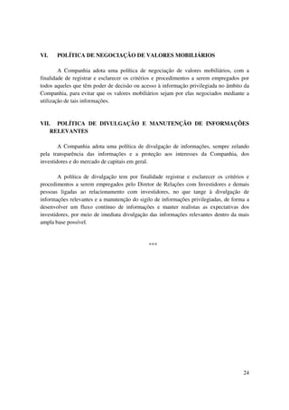 VI.    POLÍTICA DE NEGOCIAÇÃO DE VALORES MOBILIÁRIOS

        A Companhia adota uma política de negociação de valores mobiliários, com a
finalidade de registrar e esclarecer os critérios e procedimentos a serem empregados por
todos aqueles que têm poder de decisão ou acesso à informação privilegiada no âmbito da
Companhia, para evitar que os valores mobiliários sejam por elas negociados mediante a
utilização de tais informações.


VII. POLÍTICA DE DIVULGAÇÃO E MANUTENÇÃO DE INFORMAÇÕES
    RELEVANTES

        A Companhia adota uma política de divulgação de informações, sempre zelando
pela transparência das informações e a proteção aos interesses da Companhia, dos
investidores e do mercado de capitais em geral.

        A política de divulgação tem por finalidade registrar e esclarecer os critérios e
procedimentos a serem empregados pelo Diretor de Relações com Investidores e demais
pessoas ligadas ao relacionamento com investidores, no que tange à divulgação de
informações relevantes e a manutenção do sigilo de informações privilegiadas, de forma a
desenvolver um fluxo contínuo de informações e manter realistas as expectativas dos
investidores, por meio de imediata divulgação das informações relevantes dentro da mais
ampla base possível.



                                              ***




                                                                                      24
 