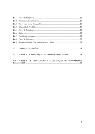 IV.1      Dever de Diligência.................................................................................................. 21
IV.2      Finalidade das Atribuições....................................................................................... 21
IV.3      Dever para com a Companhia ................................................................................. 21
IV.4      Liberalidade Proibida .............................................................................................. 21
IV.5      Dever de Lealdade.................................................................................................... 22
IV.6      Sigilo......................................................................................................................... 22
IV.7      Conflito de Interesses ............................................................................................... 22
IV.8      Dever de Informar .................................................................................................... 22
IV.9      Responsabilidade Civil, Administrativa e Penal ...................................................... 23


V.        DIREITOS DAS AÇÕES......................................................................................... 23


VI.       POLÍTICA DE NEGOCIAÇÃO DE VALORES MOBILIÁRIOS ......................... 24


VII. POLÍTICA DE DIVULGAÇÃO E MANUTENÇÃO DE INFORMAÇÕES
RELEVANTES .................................................................................................................... 24




                                                                                                                                          2
 