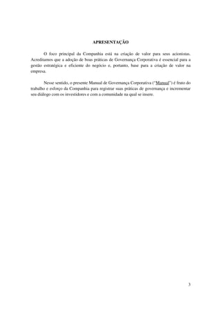 APRESENTAÇÃO

       O foco principal da Companhia está na criação de valor para seus acionistas.
Acreditamos que a adoção de boas práticas de Governança Corporativa é essencial para a
gestão estratégica e eficiente do negócio e, portanto, base para a criação de valor na
empresa.

        Nesse sentido, o presente Manual de Governança Corporativa (“Manual”) é fruto do
trabalho e esforço da Companhia para registrar suas práticas de governança e incrementar
seu diálogo com os investidores e com a comunidade na qual se insere.




                                                                                      3
 