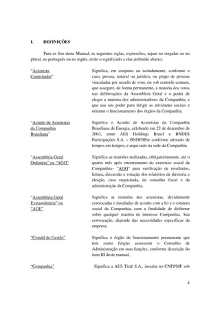 I.     DEFINIÇÕES

        Para os fins deste Manual, as seguintes siglas, expressões, sejam no singular ou no
plural, no português ou no inglês, terão o significado a elas atribuído abaixo:

“Acionista                         Significa, em conjunto ou isoladamente, conforme o
Controlador”                       caso, pessoa, natural ou jurídica, ou grupo de pessoas
                                   vinculadas por acordo de voto, ou sob controle comum,
                                   que assegure, de forma permanente, a maioria dos votos
                                   nas deliberações da Assembleia Geral e o poder de
                                   eleger a maioria dos administradores da Companhia; e
                                   que usa seu poder para dirigir as atividades sociais e
                                   orientar o funcionamento dos órgãos da Companhia.

“Acordo de Acionistas              Significa o Acordo de Acionistas da Companhia
da Companhia                       Brasiliana de Energia, celebrado em 22 de dezembro de
Brasiliana”                        2003, entre AES Holdings Brasil e BNDES
                                   Participações S.A. – BNDESPar conforme alterado de
                                   tempos em tempos, e arquivado na sede da Companhia

“Assembleia Geral                  Significa as reuniões realizadas, obrigatoriamente, até o
Ordinária” ou “AGO”                quarto mês após encerramento do exercício social da
                                   Companhia– “AGO” para verificação de resultados,
                                   leitura, discussão e votação dos relatórios de diretoria e
                                   eleição, caso requisitada, do conselho fiscal e da
                                   administração da Companhia.

“Assembleia Geral                  Significa as reuniões dos acionistas, devidamente
Extraordinária” ou                 convocadas e instaladas de acordo com a lei e o estatuto
“AGE”                              social da Companhia, com a finalidade de deliberar
                                   sobre qualquer matéria de interesse Companhia. Sua
                                   convocação, depende das necessidades específicas da
                                   empresa.

“Comitê de Gestão”                 Significa o órgão de funcionamento permanente que
                                   tem como função assessorar o Conselho de
                                   Administração em suas funções, conforme descrição do
                                   item III deste manual.

“Companhia”                         Significa a AES Tietê S.A., inscrita no CNPJ/MF sob


                                                                                           4
 