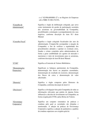 o n.º 02.998.609/0001-27 e no Registro de Empresas
                     sob o NIRE 35.300.170.555.

“Conselho de        Significa o órgão de deliberação colegiada, que serve
Administração”      como instrumento de gestão de participação societária
                    dos acionistas na governabilidade da Companhia,
                    possibilitando a orientação e acompanhamento dos seus
                    negócios, conforme descrição do item II.1 deste
                    Manual.

“Conselho Fiscal”   Significa o órgão colegiado fiscalizador dos atos da
                    administração. Compete-lhe acompanhar a atuação da
                    Companhia, a fim de verificar a regularidade dos
                    procedimentos adotados e apontar os eventuais erros,
                    fraudes e crimes cometidos pelos administradores de
                    forma a gerar credibilidade aos agentes de mercado e
                    maximizar o valor de investimento para os acionistas,
                    conforme descrição do item III deste Manual.

“CVM”               Significa a Comissão de Valores Mobiliários.

“Demonstrações      Significam os balanços patrimoniais da Companhia,
Financeiras”        demonstração dos lucros ou prejuízos acumulados,
                    demonstração do resultado do exercício, demonstração
                    dos fluxos de caixa e demonstração do valor
                    adicionado.

“Diretoria”         Significa o órgão composto pelos Diretores da
                    Companhia, conforme descrição do item I.2.

“Disclosure”        Significa a divulgação feita pela Companhia de todas as
                    informações relevantes que podem de alguma forma
                    influenciar a decisão de investimento na Companhia, na
                    forma exigida pela CVM e pelas Bolsas de Valores.

“Governança         Significa um conjunto sistemático de práticas e
Corporativa”        condutas pelo qual as sociedades são dirigidas e
                    monitoradas. A adoção de práticas de Governança
                    Corporativa significa a adoção de parâmetros e padrões
                    de condutas superiores aos exigidos pela lei.


                                                                         5
 