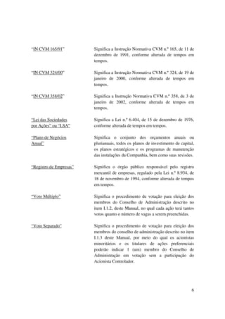 “IN CVM 165/91”          Significa a Instrução Normativa CVM n.º 165, de 11 de
                         dezembro de 1991, conforme alterada de tempos em
                         tempos.

“IN CVM 324/00”          Significa a Instrução Normativa CVM n.º 324, de 19 de
                         janeiro de 2000, conforme alterada de tempos em
                         tempos.

“IN CVM 358/02”          Significa a Instrução Normativa CVM n.º 358, de 3 de
                         janeiro de 2002, conforme alterada de tempos em
                         tempos.

“Lei das Sociedades      Significa a Lei n.º 6.404, de 15 de dezembro de 1976,
por Ações” ou “LSA”      conforme alterada de tempos em tempos.

“Plano de Negócios       Significa o conjunto dos orçamentos anuais ou
Anual”                   plurianuais, todos os planos de investimento de capital,
                         os planos estratégicos e os programas de manutenção
                         das instalações da Companhia, bem como suas revisões.

“Registro de Empresas”   Significa o órgão público responsável pelo registro
                         mercantil de empresas, regulado pela Lei n.º 8.934, de
                         18 de novembro de 1994, conforme alterada de tempos
                         em tempos.

“Voto Múltiplo”          Significa o procedimento de votação para eleição dos
                         membros do Conselho de Administração descrito no
                         item I.1.2, deste Manual, no qual cada ação terá tantos
                         votos quanto o número de vagas a serem preenchidas.

“Voto Separado”          Significa o procedimento de votação para eleição dos
                         membros do conselho de administração descrito no item
                         I.1.3 deste Manual, por meio do qual os acionistas
                         minoritários e os titulares de ações preferenciais
                         poderão indicar 1 (um) membro do Conselho de
                         Administração em votação sem a participação do
                         Acionista Controlador.




                                                                               6
 