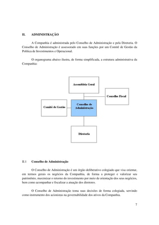 II.    ADMINISTRAÇÃO

        A Companhia é administrada pelo Conselho de Administração e pela Diretoria. O
Conselho de Administração é assessorado em suas funções por um Comitê de Gestão da
Política de Investimentos e Operacional.

     O organograma abaixo ilustra, de forma simplificada, a estrutura administrativa da
Companhia:




II.1   Conselho de Administração

       O Conselho de Administração é um órgão deliberativo colegiado que visa orientar,
em termos gerais os negócios da Companhia, de forma a proteger e valorizar seu
patrimônio, maximizar o retorno do investimento por meio de orientação dos seus negócios,
bem como acompanhar e fiscalizar a atuação dos diretores.

       O Conselho de Administração toma suas decisões de forma colegiada, servindo
como instrumento dos acionistas na governabilidade dos ativos da Companhia.


                                                                                       7
 