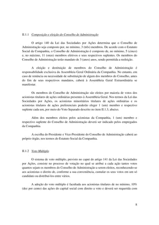 II.1.1 Composição e eleição do Conselho de Administração

       O artigo 140 da Lei das Sociedades por Ações determina que o Conselho de
Administração seja composto por, no mínimo, 3 (três) membros. De acordo com o Estatuto
Social da Companhia, o Conselho de Administração é composto de, no mínimo, 5 (cinco)
e, no máximo, 11 (onze) membros efetivos e seus respectivos suplentes. Os membros do
Conselho de Administração terão mandato de 3 (anos) anos, sendo permitida a reeleição.

       A eleição e destituição de membros do Conselho de Administração é
responsabilidade exclusiva da Assembleia Geral Ordinária da Companhia. No entanto, em
caso de renúncia ou necessidade de substituição de algum dos membros do Conselho, antes
do fim de seus respectivos mandatos, caberá à Assembleia Geral Extraordinária se
manifestar.

        Os membros do Conselho de Administração são eleitos por maioria de votos dos
acionistas titulares de ações ordinárias presentes à Assembleia Geral. Nos termos da Lei das
Sociedades por Ações, os acionistas minoritários titulares de ações ordinárias e os
acionistas titulares de ações preferenciais poderão eleger 1 (um) membro e respectivo
suplente cada um, por meio do Voto Separado descrito no item II.1.3, abaixo.

        Além dos membros eleitos pelos acionistas da Companhia, 1 (um) membro e
respectivo suplente do Conselho de Administração deverá ser indicado pelos empregados
da Companhia.

       A escolha do Presidente e Vice-Presidente do Conselho de Administração caberá ao
próprio órgão, nos termos do Estatuto Social da Companhia.


II.1.2 Voto Múltiplo

       O sistema de voto múltiplo, previsto no caput do artigo 141 da Lei das Sociedades
por Ações, consiste no processo de votação no qual se atribui a cada ação tantos votos
quantos sejam os membros do Conselho de Administração a serem eleitos, reconhecendo-se
aos acionistas o direito de, conforme a sua conveniência, cumular os seus votos em um só
candidato ou distribuí-los entre vários.

       A adoção do voto múltiplo é facultada aos acionistas titulares de no mínimo, 10%
(dez por cento) das ações do capital social com direito a voto e deverá ser requerida com




                                                                                          8
 