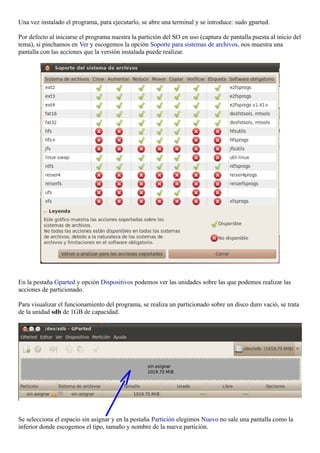 Una vez instalado el programa, para ejecutarlo, se abre una terminal y se introduce: sudo gparted. 
Por defecto al iniciarse el programa nuestra la partición del SO en uso (captura de pantalla puesta al inicio del 
tema), si pinchamos en Ver y escogemos la opción Soporte para sistemas de archivos, nos muestra una 
pantalla con las acciones que la versión instalada puede realizar. 
En la pestaña Gparted y opción Dispositivos podemos ver las unidades sobre las que podemos realizar las 
acciones de particionado. 
Para visualizar el funcionamiento del programa, se realiza un particionado sobre un disco duro vació, se trata 
de la unidad sdb de 1GB de capacidad. 
Se selecciona el espacio sin asignar y en la pestaña Partición elegimos Nuevo no sale una pantalla como la 
inferior donde escogemos el tipo, tamaño y nombre de la nueva partición. 
 