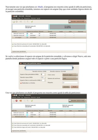 Nuevamente una vez que pinchamos en Añadir, el programa nos muestra como queda la tabla de particiones, 
al escoger una partición extendida, tenemos ese espacio sin asignar (hay que crear unidades lógicas dentro de 
la partición extendida). 
Se vuelve a seleccionar el espacio sin asignar de la partición extendida y volvemos a elegir Nuevo, sale otra 
pantalla donde podemos asignar todo el espacio o parte a una partición lógica. 
Una vez que pinchamos en añadir el programa nos muestra como queda la tabla de particiones: 
 