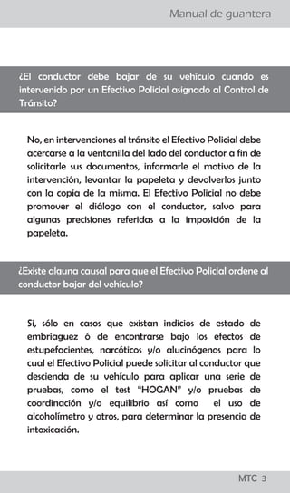 ¡todo lo que los
conductores
deben saber!
MTC 01
Manual de guantera
LO QUE LOS CONDUCTORES DEBEN SABER
El Reglamento Nacional de Tránsito, publicado el 22 de
abril del 2009, precisa en su artículo 327, que para el
levantamiento de la papeleta por infracción detectada
en acción de control en la vía pública, se tienen que seguir
los siguientes pasos:
a. El efectivo de la Policía Nacional de Tránsito, debe
ordenar al conductor que detenga el vehículo en el lado
derecho de la vía.
b. El Policía, se debe acercar a la ventanilla del lado del
conductor a fin de solicitarle su Licencia de Conducir y la
Tarjeta de Identificación Vehicular o, en su caso, Tarjeta
de Propiedad y si considera conveniente su DNI.
c. El Policía debe informar al conductor la falta que ha
cometido y proceder a imponerle la papeleta.
d. Una vez llenada la papeleta por el efectivo policial, el
ciudadano tiene el derecho a dejar constancia en la
misma de las observaciones que crea necesario efectuar.
e. En caso que la persona intervenida se niegue a firmar la
papeleta, el efectivo policial debe dejar constancia del
hecho en la misma papeleta. En ambos casos se entenderá
debidamente notificado al conductor con la entrega de la
papeleta.
f. Los documentos deben ser devueltos conjuntamente con
la copia de la papeleta firmada por el conductor y el
efectivo que lo intervino.
¿Cuáles son los pasos que se siguen para aplicar una papeleta?
¡todo lo que los
conductores
deben saber!
MTC 01
Manual de guantera
LO QUE LOS CONDUCTORES DEBEN SABER
El Reglamento Nacional de Tránsito, publicado el 22 de
abril del 2009, precisa en su artículo 327, que para el
levantamiento de la papeleta por infracción detectada
en acción de control en la vía pública, se tienen que seguir
los siguientes pasos:
a. El efectivo de la Policía Nacional de Tránsito, debe
ordenar al conductor que detenga el vehículo en el lado
derecho de la vía.
b. El Policía, se debe acercar a la ventanilla del lado del
conductor a fin de solicitarle su Licencia de Conducir y la
Tarjeta de Identificación Vehicular o, en su caso, Tarjeta
de Propiedad y si considera conveniente su DNI.
c. El Policía debe informar al conductor la falta que ha
cometido y proceder a imponerle la papeleta.
d. Una vez llenada la papeleta por el efectivo policial, el
ciudadano tiene el derecho a dejar constancia en la
misma de las observaciones que crea necesario efectuar.
e. En caso que la persona intervenida se niegue a firmar la
papeleta, el efectivo policial debe dejar constancia del
hecho en la misma papeleta. En ambos casos se entenderá
debidamente notificado al conductor con la entrega de la
papeleta.
f. Los documentos deben ser devueltos conjuntamente con
la copia de la papeleta firmada por el conductor y el
efectivo que lo intervino.
¿Cuáles son los pasos que se siguen para aplicar una papeleta?
MTC 3
 