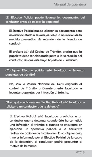 ¡todo lo que los
conductores
deben saber!
MTC 01
Manual de guantera
LO QUE LOS CONDUCTORES DEBEN SABER
El Reglamento Nacional de Tránsito, publicado el 22 de
abril del 2009, precisa en su artículo 327, que para el
levantamiento de la papeleta por infracción detectada
en acción de control en la vía pública, se tienen que seguir
los siguientes pasos:
a. El efectivo de la Policía Nacional de Tránsito, debe
ordenar al conductor que detenga el vehículo en el lado
derecho de la vía.
b. El Policía, se debe acercar a la ventanilla del lado del
conductor a fin de solicitarle su Licencia de Conducir y la
Tarjeta de Identificación Vehicular o, en su caso, Tarjeta
de Propiedad y si considera conveniente su DNI.
c. El Policía debe informar al conductor la falta que ha
cometido y proceder a imponerle la papeleta.
d. Una vez llenada la papeleta por el efectivo policial, el
ciudadano tiene el derecho a dejar constancia en la
misma de las observaciones que crea necesario efectuar.
e. En caso que la persona intervenida se niegue a firmar la
papeleta, el efectivo policial debe dejar constancia del
hecho en la misma papeleta. En ambos casos se entenderá
debidamente notificado al conductor con la entrega de la
papeleta.
f. Los documentos deben ser devueltos conjuntamente con
la copia de la papeleta firmada por el conductor y el
efectivo que lo intervino.
¿Cuáles son los pasos que se siguen para aplicar una papeleta?
¡todo lo que los
conductores
deben saber!
MTC 01
Manual de guantera
LO QUE LOS CONDUCTORES DEBEN SABER
El Reglamento Nacional de Tránsito, publicado el 22 de
abril del 2009, precisa en su artículo 327, que para el
levantamiento de la papeleta por infracción detectada
en acción de control en la vía pública, se tienen que seguir
los siguientes pasos:
a. El efectivo de la Policía Nacional de Tránsito, debe
ordenar al conductor que detenga el vehículo en el lado
derecho de la vía.
b. El Policía, se debe acercar a la ventanilla del lado del
conductor a fin de solicitarle su Licencia de Conducir y la
Tarjeta de Identificación Vehicular o, en su caso, Tarjeta
de Propiedad y si considera conveniente su DNI.
c. El Policía debe informar al conductor la falta que ha
cometido y proceder a imponerle la papeleta.
d. Una vez llenada la papeleta por el efectivo policial, el
ciudadano tiene el derecho a dejar constancia en la
misma de las observaciones que crea necesario efectuar.
e. En caso que la persona intervenida se niegue a firmar la
papeleta, el efectivo policial debe dejar constancia del
hecho en la misma papeleta. En ambos casos se entenderá
debidamente notificado al conductor con la entrega de la
papeleta.
f. Los documentos deben ser devueltos conjuntamente con
la copia de la papeleta firmada por el conductor y el
efectivo que lo intervino.
¿Cuáles son los pasos que se siguen para aplicar una papeleta?
MTC 5
 