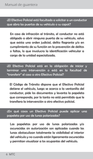 6 MTC
¿El conductor debe bajarse de su vehículo para conversar
con el Policía de Tránsito?
Manual de guantera
02 MTC
El procedimiento establecido señala que el efectivo
policial debe acercarse a la ventanilla del lado del
conductor a fin de solicitarle sus documentos, levantar
la papeleta y devolvérselos. El conductor no debe bajar
de su vehículo y el Policía de Tránsito no debe
promover el diálogo con el conductor salvo para
algunas precisiones referidas a la imposición de la
papeleta.
Si, sólo en casos que existan indicios de estado de
embriaguez ó la ingesta de sustancias prohibidas para
lo cual el Policía de Tránsito puede solicitar al
conductor que descienda de su vehículo para aplicar
una serie de pruebas, como el test “HOGAN” y/o
pruebas de coordinación y/o equilibrio así como el uso
de alcoholímetro y otros, para determinar la presencia
de intoxicación por cualquier sustancia que le impida la
coordinación.
¿Existe alguna causal para que el Policía ordene al conductor
bajar del vehículo?
 