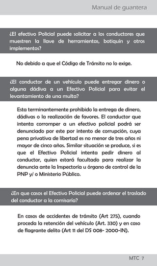 ¡todo lo que los
conductores
deben saber!
MTC 01
Manual de guantera
LO QUE LOS CONDUCTORES DEBEN SABER
El Reglamento Nacional de Tránsito, publicado el 22 de
abril del 2009, precisa en su artículo 327, que para el
levantamiento de la papeleta por infracción detectada
en acción de control en la vía pública, se tienen que seguir
los siguientes pasos:
a. El efectivo de la Policía Nacional de Tránsito, debe
ordenar al conductor que detenga el vehículo en el lado
derecho de la vía.
b. El Policía, se debe acercar a la ventanilla del lado del
conductor a fin de solicitarle su Licencia de Conducir y la
Tarjeta de Identificación Vehicular o, en su caso, Tarjeta
de Propiedad y si considera conveniente su DNI.
c. El Policía debe informar al conductor la falta que ha
cometido y proceder a imponerle la papeleta.
d. Una vez llenada la papeleta por el efectivo policial, el
ciudadano tiene el derecho a dejar constancia en la
misma de las observaciones que crea necesario efectuar.
e. En caso que la persona intervenida se niegue a firmar la
papeleta, el efectivo policial debe dejar constancia del
hecho en la misma papeleta. En ambos casos se entenderá
debidamente notificado al conductor con la entrega de la
papeleta.
f. Los documentos deben ser devueltos conjuntamente con
la copia de la papeleta firmada por el conductor y el
efectivo que lo intervino.
¿Cuáles son los pasos que se siguen para aplicar una papeleta?
¡todo lo que los
conductores
deben saber!
MTC 01
Manual de guantera
LO QUE LOS CONDUCTORES DEBEN SABER
El Reglamento Nacional de Tránsito, publicado el 22 de
abril del 2009, precisa en su artículo 327, que para el
levantamiento de la papeleta por infracción detectada
en acción de control en la vía pública, se tienen que seguir
los siguientes pasos:
a. El efectivo de la Policía Nacional de Tránsito, debe
ordenar al conductor que detenga el vehículo en el lado
derecho de la vía.
b. El Policía, se debe acercar a la ventanilla del lado del
conductor a fin de solicitarle su Licencia de Conducir y la
Tarjeta de Identificación Vehicular o, en su caso, Tarjeta
de Propiedad y si considera conveniente su DNI.
c. El Policía debe informar al conductor la falta que ha
cometido y proceder a imponerle la papeleta.
d. Una vez llenada la papeleta por el efectivo policial, el
ciudadano tiene el derecho a dejar constancia en la
misma de las observaciones que crea necesario efectuar.
e. En caso que la persona intervenida se niegue a firmar la
papeleta, el efectivo policial debe dejar constancia del
hecho en la misma papeleta. En ambos casos se entenderá
debidamente notificado al conductor con la entrega de la
papeleta.
f. Los documentos deben ser devueltos conjuntamente con
la copia de la papeleta firmada por el conductor y el
efectivo que lo intervino.
¿Cuáles son los pasos que se siguen para aplicar una papeleta?
MTC 7
 