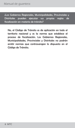 8 MTC
¿El conductor debe bajarse de su vehículo para conversar
con el Policía de Tránsito?
Manual de guantera
02 MTC
El procedimiento establecido señala que el efectivo
policial debe acercarse a la ventanilla del lado del
conductor a fin de solicitarle sus documentos, levantar
la papeleta y devolvérselos. El conductor no debe bajar
de su vehículo y el Policía de Tránsito no debe
promover el diálogo con el conductor salvo para
algunas precisiones referidas a la imposición de la
papeleta.
Si, sólo en casos que existan indicios de estado de
embriaguez ó la ingesta de sustancias prohibidas para
lo cual el Policía de Tránsito puede solicitar al
conductor que descienda de su vehículo para aplicar
una serie de pruebas, como el test “HOGAN” y/o
pruebas de coordinación y/o equilibrio así como el uso
de alcoholímetro y otros, para determinar la presencia
de intoxicación por cualquier sustancia que le impida la
coordinación.
¿Existe alguna causal para que el Policía ordene al conductor
bajar del vehículo?
 