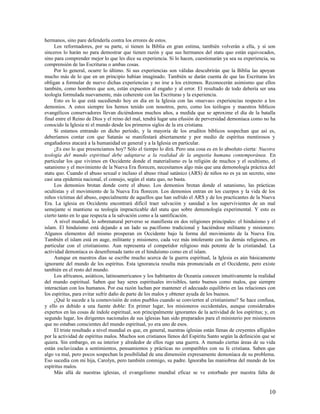 hermanos, sino pare defenderla contra los errores de estos.
     Los reformadores, por su parte, si tienen la Biblia en gran estima, también volverán a ella, y si son
sinceros lo harán no para demostrar que tienen razón y que sus hermanos del statu quo están equivocados,
sino para comprender mejor lo que les dice su experiencia. Si lo hacen, cuestionarán ya sea su experiencia, su
comprensión de las Escrituras o ambas cosas.
     Por lo general, ocurre lo último. Si sus experiencias son válidas descubrirán que la Biblia las apoyan
mucho más de lo que en un principio habían imaginado. También se darán cuenta de que las Escrituras les
obligan a formular de nuevo dichas experiencias y no irse a los extremos. Reconocerán asimismo que ellos
también, como hombres que son, están expuestos al engaño y al error. El resultado de todo debería ser una
teología formulada nuevamente, más coherente con las Escrituras y la experiencia.
     Esto es lo que está sucediendo hoy en día en la Iglesia con las «nuevas» experiencias respecto a los
demonios. A estos siempre los hemos tenido con nosotros, pero, como los teólogos y maestros bíblicos
evangélicos conservadores llevan diciéndonos muchos años, a medida que se aproxime el día de la batalla
final entre el Reino de Dios y el reino del mal, tendrá lugar una efusión de perversidad demoníaca como no ha
conocido la Iglesia ni el mundo desde los primeros siglos de la era cristiana.
     Si estamos entrando en dicho período, y la mayoría de los eruditos bíblicos sospechan que así es,
deberíamos contar con que Satanás se manifestará abiertamente y por medio de espíritus mentirosos y
engañadores atacará a la humanidad en general y a la Iglesia en particular.
     ¿Es eso lo que presenciamos hoy? Sólo el tiempo lo dirá. Pero una cosa es en lo absoluto cierta: Nuestra
teología del mundo espiritual debe adaptarse a la realidad de la angustia humana contemporánea. En
particular los que vivimos en Occidente donde el materialismo es la religión de muchos y el ocultismo, el
satanismo y el movimiento de la Nueva Era florecen, necesitamos algo más que una demonología práctica del
statu quo. Cuando el abuso sexual e incluso el abuso ritual satánico (ARS) de niños no es ya un secreto, sino
casi una epidemia nacional, el consejo, según el statu quo, no basta.
     Los demonios brotan donde corre el abuso. Los demonios brotan donde el satanismo, las prácticas
ocultistas y el movimiento de la Nueva Era florecen. Los demonios entran en los cuerpos y la vida de los
niños víctimas del abuso, especialmente de aquellos que han sufrido el ARS y de los practicantes de la Nueva
Era. La iglesia en Occidente encontrará difícil traer salvación y sanidad a los supervivientes de un mal
semejante si mantiene su teología impracticable del statu quo sobre demonología experimental. Y esto es
cierto tanto en lo que respecta a la salvación como a la santificación.
     A nivel mundial, lo sobrenatural perverso se manifiesta en dos religiones principales: el hinduísmo y el
islam. El hinduísmo está dejando a un lado su pacifismo tradicional y haciéndose militante y misionero.
Algunos elementos del mismo prosperan en Occidente bajo la forma del movimiento de la Nueva Era.
También el islam está en auge, militante y misionero, cada vez más intolerante con las demás religiones, en
particular con el cristianismo. Aun representa el competidor religioso más potente de la cristiandad. La
actividad demoníaca es desenfrenada tanto en el hinduísmo como en el islam.
     Aunque en nuestros días se escribe mucho acerca de la guerra espiritual, la Iglesia es aún básicamente
ignorante del mundo de los espíritus. Esta ignorancia resulta más pronunciada en el Occidente, pero existe
también en el resto del mundo.
     Los africanos, asiáticos, latinoamericanos y los habitantes de Oceanía conocen intuitivamente la realidad
del mundo espiritual. Saben que hay seres espirituales invisibles, tanto buenos como malos, que siempre
interactúan con los humanos. Por esa razón luchan por mantener el adecuado equilibrio en las relaciones con
los espíritus, para evitar sufrir daño de parte de los malos y obtener ayuda de los buenos.
     ¿Qué le sucede a la cosmovisión de estos pueblos cuando se convierten al cristianismo? Se hace confusa,
y ello es debido a una fuente doble: En primer lugar, los misioneros occidentales, aunque considerados
expertos en las cosas de índole espiritual, son principalmente ignorantes de la actividad de los espíritus; y, en
segundo lugar, los dirigentes nacionales de sus iglesias han sido preparados para el ministerio por misioneros
que no estaban conscientes del mundo espiritual, yo era uno de esos.
     El triste resultado a nivel mundial es que, en general, nuestras iglesias están llenas de creyentes afligidos
por la actividad de espíritus malos. Muchos son cristianos llenos del Espíritu Santo según la definición que se
quiera. Sin embargo, en su interior y alrededor de ellos ruge una guerra. A menudo ciertas áreas de su vida
están esclavizadas a sentimientos, pensamientos y prácticas no compatibles con su fe cristiana. Saben que
algo va mal, pero pocos sospechan la posibilidad de una dimensión expresamente demoníaca de su problema.
Eso sucedía con mi hija, Carolyn, pero también conmigo, su padre. Ignoraba las maniobras del mundo de los
espíritus malos.
     Más allá de nuestras iglesias, el evangelismo mundial eficaz se ve estorbado por nuestra falta de


                                                                                                              10
 
