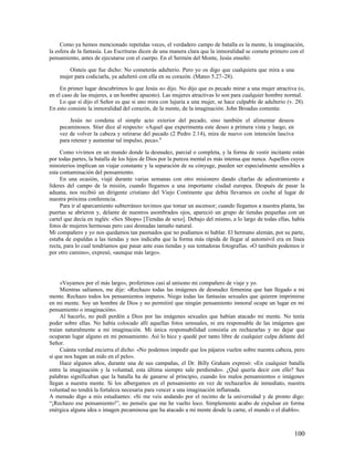 Como ya hemos mencionado repetidas veces, el verdadero campo de batalla es la mente, la imaginación,
la esfera de la fantasía. Las Escrituras dicen de una manera clara que la inmoralidad se comete primero con el
pensamiento, antes de ejecutarse con el cuerpo. En el Sermón del Monte, Jesús enseñó:

        Oísteis que fue dicho: No cometerás adulterio. Pero yo os digo que cualquiera que mira a una
    mujer para codiciarla, ya adulteró con ella en su corazón. (Mateo 5.27–28).

     En primer lugar descubrimos lo que Jesús no dijo. No dijo que es pecado mirar a una mujer atractiva (o,
en el caso de las mujeres, a un hombre apuesto). Las mujeres atractivas lo son para cualquier hombre normal.
     Lo que sí dijo el Señor es que si uno mira con lujuria a una mujer, se hace culpable de adulterio (v. 28).
En esto consiste la inmoralidad del corazón, de la mente, de la imaginación. John Broadus comenta:

        Jesús no condena el simple acto exterior del pecado, sino también el alimentar deseos
    pecaminosos. Stier dice al respecto: «Aquel que experimenta este deseo a primera vista y luego, en
    vez de volver la cabeza y retirarse del pecado (2 Pedro 2.14), mira de nuevo con intención lasciva
    para retener y aumentar tal impulso, peca». 8

     Como vivimos en un mundo donde la desnudez, parcial o completa, y la forma de vestir incitante están
por todas partes, la batalla de los hijos de Dios por la pureza mental es más intensa que nunca. Aquellos cuyos
ministerios implican un viajar constante y la separación de su cónyuge, pueden ser especialmente sensibles a
esta contaminación del pensamiento.
     En una ocasión, viajé durante varias semanas con otro misionero dando charlas de adiestramiento a
líderes del campo de la misión, cuando llegamos a una importante ciudad europea. Después de pasar la
aduana, nos recibió un dirigente cristiano del Viejo Continente que debía llevarnos en coche al lugar de
nuestra próxima conferencia.
     Para ir al aparcamiento subterráneo tuvimos que tomar un ascensor; cuando llegamos a nuestra planta, las
puertas se abrieron y, delante de nuestros asombrados ojos, apareció un grupo de tiendas pequeñas con un
cartel que decía en inglés: «Sex Shops» [Tiendas de sexo]. Debajo del mismo, a lo largo de todas ellas, había
fotos de mujeres hermosas pero casi desnudas tamaño natural.
Mi compañero y yo nos quedamos tan pasmados que no podíamos ni hablar. El hermano alemán, por su parte,
estaba de espaldas a las tiendas y nos indicaba que la forma más rápida de llegar al automóvil era en línea
recta, para lo cual tendríamos que pasar ante esas tiendas y sus tentadoras fotografías. «O también podemos ir
por otro camino», expresó, «aunque más largo».




     «Vayamos por el más largo», proferimos casi al unísono mi compañero de viaje y yo.
     Mientras salíamos, me dije: «Rechazo todas las imágenes de desnudez femenina que han llegado a mi
mente. Rechazo todos los pensamientos impuros. Niego todas las fantasías sexuales que quieren imprimirse
en mi mente. Soy un hombre de Dios y no permitiré que ningún pensamiento inmoral ocupe un lugar en mi
pensamiento o imaginación».
     Al hacerlo, no pedí perdón a Dios por las imágenes sexuales que habían atacado mi mente. No tenía
poder sobre ellas. No había colocado allí aquellas fotos sensuales, ni era responsable de las imágenes que
traían naturalmente a mi imaginación. Mi única responsabilidad consistía en rechazarlas y no dejar que
ocuparan lugar alguno en mi pensamiento. Así lo hice y quedé por tanto libre de cualquier culpa delante del
Señor.
     Cuánta verdad encierra el dicho: «No podemos impedir que los pájaros vuelen sobre nuestra cabeza, pero
sí que nos hagan un nido en el pelo».
     Hace algunos años, durante una de sus campañas, el Dr. Billy Graham expresó: «En cualquier batalla
entre la imaginación y la voluntad, esta última siempre sale perdiendo». ¿Qué quería decir con ello? Sus
palabras significaban que la batalla ha de ganarse al principio, cuando los malos pensamientos o imágenes
llegan a nuestra mente. Si los albergamos en el pensamiento en vez de rechazarlos de inmediato, nuestra
voluntad no tendrá la fortaleza necesaria para vencer a una imaginación inflamada.
A menudo digo a mis estudiantes: «Si me veis andando por el recinto de la universidad y de pronto digo:
“¡Rechazo ese pensamiento!”, no penséis que me he vuelto loco. Simplemente acabo de expulsar en forma
enérgica alguna idea o imagen pecaminosa que ha atacado a mi mente desde la carne, el mundo o el diablo».



                                                                                                          100
 
