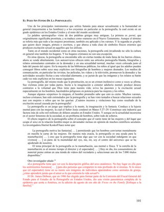 EL POZO SIN FONDO DE LA PORNOGRAFÍA

     Uno de los principales instrumentos que utiliza Satanás para atacar sexualmente a la humanidad en
general (mayormente a los hombres) y a los creyentes en particular es la pornografía, la cual existe en un
grado epidémico en los Estados Unidos y el resto del mundo occidental.
     La palabra «pornografía» viene de dos palabras griegas muy antiguas. La primera es porné, que
originalmente significaba prostituta, y se traduce como «ramera» en el Nuevo Testamento. Aunque el término
se refería más que todo a las mujeres prostitutas, también era aplicado a los varones. Y la segunda es graphé,
que quiere decir imagen, pintura o escritura, y que abarca a toda clase de símbolos físicos externos que
producen excitación sexual en aquellos que los utilizan.
     Tanto en el mundo occidental como en otras naciones, la pornografía está invadiendo no sólo la cultura
en general sino también los hogares. Y los hogares cristianos no son una excepción.
     En otras épocas, la pornografía se encontraba sólo en ciertas tiendas de mala fama de los barrios chinos;
ahora se vende abiertamente. Los autoservicios ofrecen entre sus artículos pornografía blanda, fotografías y
relatos estimulantes centrados en la desnudez y en una sexualidad normal, muchas veces colocada justo al
lado del puesto del cajero. En la mayoría de las bibliotecas públicas, los niños al igual que los adultos pueden
conseguir libros sobre sexo muy explícitos con fotografías de hombres y mujeres desnudos. Los medios de
comunicación, en particular las revistas, las películas, los videos y la televisión, promueven la desnudez y las
actividades sexuales ilícitas a una velocidad alarmante, y se jactan de que las imágenes y los relatos se harán
cada vez más explícitos en los meses siguientes.
     La pornografía, del mismo modo que la prostitución, no es un crimen inofensivo como a veces se afirma.
Sus víctimas están por todas partes. Incita a la imaginación a cometer adulterio mental; produce deseos
contrarios a la voluntad que Dios tiene para nuestra vida; aviva las pasiones y la excitación sexual
especialmente en los hombres, haciéndolos peligrosos en potencia para las mujeres y los niños.
     Aunque algunos «expertos» lo nieguen, el hombre promedio sabe que esto es cierto. Muchos varones,
incluso cristianos, han sido estimulados por la pornografía y se han visto tentados a buscar relaciones sexuales
aun con mujeres o niños que no las querían. ¡Cuántos incestos y violaciones hay como resultado de la
excitación sexual causada por la pornografía!
     La pornografía es un juego que implica a la mente, la imaginación y la fantasía. Conduce a la lujuria
mental para con las mujeres, la cual el Señor Jesús condenó en Mateo 5.27–29. Constituye una industria que
factura más de ocho mil millones de dólares anuales en Estados Unidos. Y aunque en la actualidad incursiona
en el sector femenino de la sociedad, es un problema de hombres, sobre todo de solteros.
     El efecto negativo de la pornografía sobre el concepto que el varón tiene de las mujeres y del lugar que
ocupa el sexo en la relación hombre-mujer es devastador incluso en opinión de muchos científicos seculares.
La investigadora Harriet Koskoff hace notar que:

        La pornografía motiva las fantasías[ … ] permitiendo que los hombres conviertan mentalmente
    en masilla la carne de las mujeres. De manera más exacta, la pornografía es una ayuda para la
    masturbación[ … ] creo que la pornografía tiene algo que ver con la sociedad indulgente en que
    vivimos[ … ] es parte de la mentalidad del «yo, me, mi, soy el centro del universo» que se ha
    apoderado de nosotros.
        El tema principal de la pornografía es la masturbación, sea mental o física. Y la estrella de la
    masturbación es al mismo tiempo el director y el espectador[ … ] Hoy en día, los consumidores de
    material porno entran en una tienda de videos del vecindario y seleccionan uno de los 7.000 títulos
    disponibles.9

     Otro investigador añade:10
     «La pornografía tiene que ver con la descripción gráfica del sexo anatómico. No hay lugar en ella para
los sentimientos humanos[ … ] para dos personas que comparten lo más profundo de sí mismas. Si lo único
que (el espectador) tiene en su mente son imágenes de individuos apareándose como animales de granja,
¿cómo aprenderá jamás que el amor es lo que estimula la vida sexual?»
     El Dr. James Dobson, que en 1986 fue elegido para formar parte de la Comisión del Fiscal General del
Estado para el Estudio de la Pornografía en Estados Unidos, dio una visión panorámica completa de la
epidemia que azota a América, en la edición de agosto de ese año de Focus on the Family [Enfoque a la
familia].11




                                                                                                           101
 