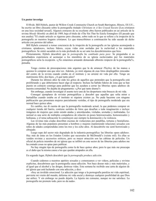 Un pastor investiga

     El Rvdo. Bill Hybels, pastor de Willow Creek Community Church en South Barrington, Illinois, EE.UU.,
ha escrito un libro chocante sobre la pornografía titulado Christians in A Sex Crazed Society [Los cristianos
en una loca sociedad sexual]. Algunos extractos de su excelente obra fueron publicados en un artículo de la
revista Moody Monthly en abril de 1989, bajo el título de «The Sin That So Easily Entangles» (El pecado que
nos asedia).12El citado artículo es riguroso pero chocante, sobre todo en lo que se refiere a la irrupción de la
pornografía en nuestros hogares cristianos. Lo que transcribimos a continuación ha sido sacado de dicho
artículo con permiso del editor.
     Bill Hybels comenzó a tomar conciencia de la irrupción de la pornografía en las iglesias aconsejando a
cristianos «piadosos», incluso líderes, cuyas vidas eran asoladas por la esclavitud a los materiales
pornográficos. Se sintió sacudido en lo más profundo de su ser ante los descubrimientos que hizo.
     Primeramente, Hybels descubrió que la pornografía ha cambiado para peor. Se preguntaba si su
perturbadora experiencia al aconsejar a los miembros de su iglesia esclavizados por los materiales
pornográficos sería la excepción. «¿No estaremos armando demasiado alboroto respecto de la pornografía?»,
pensaba.

         Tengo cientos de preocupaciones más urgentes que la de arrancar Playboy de las manos a
    quienes lo compran una que otra vez. Además, yo miré algunas de esas fotos desplegables retocadas
    del centro de la revista cuando estaba en el instituto y no arruiné mi vida por ello. Tengo un
    matrimonio feliz, dos hijos. ¿A qué tanto jaleo?
         Durante los últimos años he oído los gritos de aquellos que pretenden que la pornografía está
    proliferando y que deberíamos hacer algo al respecto. Incluso ha habido líderes de zona que se han
    puesto en contacto conmigo para pedirme que les ayudara a cerrar las librerías «para adultos» de
    nuestra comunidad. No dejaba de preguntarme: «¿Por qué tanto drama?»
         Sin embargo, cuando investigué el asunto tuve uno de los despertares más bruscos de mi vida.
         Conseguí ejemplares de revistas pornográficas y descubrí que aquellas que solía mirar a
    hurtadillas cuando estaba en el instituto ni siquiera existen ya. No pude hacerme con ninguna
    publicación que presentara mujeres parcialmente vestidas, el tipo de pornografía moderada que era
    normal hace quince años.
         En cambio, me di cuenta de que la pornografía moderada actual, la que podemos comprar en
    cualquier tienda del barrio, contiene surtidos de fotos que desafían a toda imaginación e incluye
    imágenes de mujeres que están siendo atadas y amordazadas, violadas, azotadas y maltratadas. Lo
    normal es una serie de múltiples compañeros de relación en poses heterosexuales, homosexuales y
    lesbianas, y el tema subyacente lo constituyen casi siempre la dominación o la violencia.
         Las revistas más crudas describen escenas de violaciones por pandillas, torturas y bestialismo.
    Algunas de las más populares presentan a hombres y mujeres manteniendo relaciones sexuales con
    niños de edades comprendidas entre los tres y los ocho años. Al descubrirlo me sentí horrorizado y
    ultrajado.
         Luego supe del sector más degradado de la industria pornográfica: las librerías «para adultos».
    Hay más de éstas en los Estados Unidos que sucursales de McDonald’s (veinte mil). En ellas se
    venden revistas y accesorios eróticos, pero su mayor atracción son las cabinas de películas. Un
    oficial de policía miembro de mi iglesia que se infiltró en este sector de las librerías para adultos me
    ha contado cosas no aptas para publicar.
         No hay ningún tipo de pornografía como la de hace quince años; pero lo que más me preocupa
    es el daño que la misma causa a los que quedan atrapados en ella.

    En segundo lugar, Hybels descubrió que la pornografía produce adicción.

         Cuando cedemos a nuestros apetitos sexuales y comenzamos a ver videos, películas y revistas
    explícitas, descubrimos que la pornografía causa adicción. Nos hace desear más y más materiales, y
    al igual que el alcohol y las drogas, destroza vidas. Esta semana he recibido una carta de alguien de
    mi iglesia que está luchando con esta adicción, y dice:
         «Soy un inválido emocional. La adicción que tengo a la pornografía paraliza mi vida espiritual,
    pervierte mi visión del mundo, deforma mi vida social y destruye cualquier posibilidad de que Dios
    me utilice. Y sin embargo no puedo dejarla. La lujuria me consume, aunque no me satisface. La
    pornografía me promete todo, pero no da nada».


                                                                                                               102
 