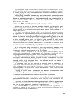 Hace algún tiempo intenté ayudar a una mujer cuyo marido era adicto a la pornografía. Me trajo
un recibo de teléfono de más de trescientos dólares, el hombre hacía entre veinte y treinta llamadas a
los teléfonos eróticos cada noche y también tenía una pila de revistas de metro y medio de altura y
cajas llenas de películas pornográficas.
     Aquellos que no hemos tenido nunca adicciones jamás comprenderemos la intensidad del deseo
que sienten los adictos; pero debemos ser lo más comprensivos y compasivos posible, ya que
personas que tienen importancia para Dios y se sientan a nuestro lado en la iglesia han cruzado sin
querer esa línea invisible. Son esclavos de una forma de vida que los conduce a la aflicción y la
ruina, y no saben cómo dejarla.

En tercer lugar, Hybels comprendió que la pornografía degrada a las mujeres.

     Mostrar cómo las mujeres son seducidas, desnudadas y tratadas como animales de granja
constituye un repugnante ataque contra su dignidad. Jesús elevó el papel y la dignidad de las
mujeres, de modo que los cristianos sienten repulsa cuando se atenta contra su dignidad en los
materiales pornográficos.
     Pero todavía me preocupa más el ataque sutil de la pornografía contra la naturaleza y el carácter
del sexo femenino. Los materiales pornográficos presentan a las mujeres con un apetito insaciable de
sexo. Si hay un hilo conductor que da cuerpo a todo el contenido pornográfico, es el énfasis
continuo, en docenas de formas distintas, en que incluso cuando las mujeres indican que no están
interesadas en las propuestas sexuales de un hombre, en realidad lo están[ … ] Hay miles de hombres
en nuestra comunidad que son adictos a la pornografía y que vagan por los lugares públicos
convencidos de que todas las mujeres se pasan el día ansiando mantener relaciones sexuales. Si una
mujer se resiste, lo que quiere en realidad es que el hombre se imponga a ella y la tome por la fuerza.

En cuarto lugar, Hybels comprendió que la pornografía destruye insidiosamente el matrimonio.

     Sé que muchas parejas casadas de mi iglesia ven juntas videos pornográficos para añadir algo de
estímulo a sus vidas sexuales. En un principio, ver pornografía puede excitar y estimular a los
cónyuges; pero no son los resultados iniciales los que me preocupan.
     Hace poco aconsejé a una mujer que era líder en su iglesia y cuyo marido tenía el cargo de
anciano. Ambos habían empezado a usar pornografía hacía algunos años como estímulo para sus
relaciones maritales, y ahora ella venía a verme porque su matrimonio estaba arruinado.
     Dios diseñó la sexualidad marital para que brotara en el contexto de una relación íntima y
cariñosa donde siempre estuvieran presentes el cuidado del otro, la comunicación, el servicio y la
ternura. Cuando esos valores se cultivan en el matrimonio, despiertan la atracción sexual, y entonces
el coito se convierte en una expresión de interés y amor, una forma de decir: «Me importas. Te
quiero y deseo comunicártelo con ternura».
     La pornografía frustra todo esto, reduciendo la dimensión sexual del matrimonio a un
acontecimiento atlético biológicamente inducido, hasta que por último ya no se hace demasiado
énfasis en la parte tierna de la vida de pareja. Cuando ésta se escapa de una relación, desaparecen el
corazón y el alma de la sexualidad marital. La mujer empieza entonces a sentirse usada y agraviada,
y el hombre frustrado y vacío.
     Una mujer me dijo: «Mi marido y yo no podemos tener experiencia sexual sin empezar viendo
pornografía. Pero luego nos sentimos sucios, culpables y vacíos».

En quinto lugar, Hybels descubrió que la pornografía es devastadora para los niños.

     La pornografía cae de una u otra manera en manos de los niños (y de los adolescentes),
conduciéndolos a menudo a la experimentación sexual equivocada cuyos resultados son muy
destructivos.
     Cierta mujer dijo que ha pasado los últimos veinte años tratando de recuperarse de los daños que
le causó su hermano. Este comenzó a mirar pornografía cuando tenía doce años de edad, y ya que no
sabía sobre qué enfocar su excitación sexual utilizó a su hermana de diez.
     Si la pornografía deforma la perspectiva sexual de los adultos, piense en lo que les hará a los
niños, que son incapaces de tomar decisiones prudentes aun sobre cosas sencillas, ¡cuánto más en
temas tan complejos como la sexualidad humana!



                                                                                                          103
 
