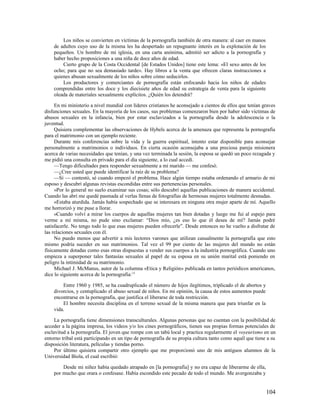 Los niños se convierten en víctimas de la pornografía también de otra manera: al caer en manos
    de adultos cuyo uso de la misma les ha despertado un repugnante interés en la explotación de los
    pequeños. Un hombre de mi iglesia, en una carta anónima, admitió ser adicto a la pornografía y
    haber hecho proposiciones a una niña de doce años de edad.
        Cierto grupo de la Costa Occidental [de Estados Unidos] tiene este lema: «El sexo antes de los
    ocho; para que no sea demasiado tarde». Hay libros a la venta que ofrecen claras instrucciones a
    quienes abusan sexualmente de los niños sobre cómo seducirlos.
        Los productores y comerciantes de pornografía están enfocando hacia los niños de edades
    comprendidas entre los doce y los diecisiete años de edad su estrategia de venta para la siguiente
    oleada de materiales sexualmente explícitos. ¿Quién los detendrá?

     En mi ministerio a nivel mundial con líderes cristianos he aconsejado a cientos de ellos que tenían graves
disfunciones sexuales. En la mayoría de los casos, sus problemas comenzaron bien por haber sido víctimas de
abusos sexuales en la infancia, bien por estar esclavizados a la pornografía desde la adolescencia o la
juventud.
     Quisiera complementar las observaciones de Hybels acerca de la amenaza que representa la pornografía
para el matrimonio con un ejemplo reciente.
     Durante mis conferencias sobre la vida y la guerra espiritual, intento estar disponible para aconsejar
personalmente a matrimonios o individuos. En cierta ocasión aconsejaba a una preciosa pareja misionera
acerca de varias necesidades que tenían, y una vez terminada la sesión, la esposa se quedó un poco rezagada y
me pidió una consulta en privado para el día siguiente, a lo cual accedí.
     —Tengo dificultades para responder sexualmente a mi marido — me confesó.
     —¿Cree usted que puede identificar la raíz de su problema?
     —Sí — contestó, sé cuando empezó el problema. Hace algún tiempo estaba ordenando el armario de mi
esposo y descubrí algunas revistas escondidas entre sus pertenencias personales.
     »Por lo general no suelo examinar sus cosas; sólo descubrí aquellas publicaciones de manera accidental.
Cuando las abrí me quedé pasmada al verlas llenas de fotografías de hermosas mujeres totalmente desnudas.
     »Estaba aturdida. Jamás había sospechado que se interesara en ninguna otra mujer aparte de mí. Aquello
me horrorizó y me puse a llorar.
     »Cuando volví a mirar los cuerpos de aquellas mujeres tan bien dotadas y luego me fui al espejo para
verme a mí misma, no pude sino exclamar: “Dios mío, ¿es eso lo que él desea de mí? Jamás podré
satisfacerle. No tengo todo lo que esas mujeres pueden ofrecerle”. Desde entonces no he vuelto a disfrutar de
las relaciones sexuales con él.
     No puedo menos que advertir a mis lectores varones que utilizan casualmente la pornografía que esto
mismo podría suceder en sus matrimonios. Tal vez el 99 por ciento de las mujeres del mundo no están
físicamente dotadas como esas otras dispuestas a vender sus cuerpos a la industria pornográfica. Cuando uno
empieza a superponer tales fantasías sexuales al papel de su esposa en su unión marital está poniendo en
peligro la intimidad de su matrimonio.
     Michael J. McManus, autor de la columna «Etica y Religión» publicada en tantos periódicos americanos,
dice lo siguiente acerca de la pornografía:13

        Entre 1960 y 1985, se ha cuadruplicado el número de hijos ilegítimos, triplicado el de abortos y
    divorcios, y centuplicado el abuso sexual de niños. En mi opinión, la causa de estos aumentos puede
    encontrarse en la pornografía, que justifica el liberarse de toda restricción.
        El hombre necesita disciplina en el terreno sexual de la misma manera que para triunfar en la
    vida.

     La pornografía tiene dimensiones transculturales. Algunas personas que no cuentan con la posibilidad de
acceder a la página impresa, los videos y/o los cines pornográficos, tienen sus propias formas potenciales de
esclavitud a la pornografía. El joven que rompe con un tabú local y practica regularmente el voyeurismo en un
entorno tribal está participando en un tipo de pornografía de su propia cultura tanto como aquél que tiene a su
disposición literatura, películas y tiendas porno.
     Por último quisiera compartir otro ejemplo que me proporcionó uno de mis antiguos alumnos de la
Universidad Biola, el cual escribió:

        Desde mi niñez había quedado atrapado en [la pornografía] y no era capaz de liberarme de ella,
    por mucho que orara o confesase. Había escondido este pecado de todo el mundo. Me avergonzaba y


                                                                                                           104
 