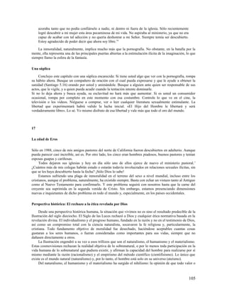 azoraba tanto que no podía confiárselo a nadie, ni dentro ni fuera de la iglesia. Sólo recientemente
     logré descubrir a mi mujer esta área pecaminosa de mi vida. No aspiraba al ministerio, ya que no era
     capaz de acabar con tal adicción y no quería deshonrar a mi Señor. Siempre temía ser descubierto.
     Estoy agradecido de poder decir que ahora soy libre.14

    La inmoralidad, naturalmente, implica mucho más que la pornografía. No obstante, en la batalla por la
mente, ella representa una de las principales puertas abiertas a la estimulación ilícita de la imaginación, lo que
siempre llamo la esfera de la fantasía.

Una súplica

     Concluyo este capítulo con una súplica encarecida: Si tiene usted algo que ver con la pornografía, rompa
su hábito ahora. Busque un compañero de oración con el cual pueda expresarse y que le ayude a obtener la
sanidad (Santiago 5.16) orando por usted y animándole. Busque a alguien ante quien ser responsable de sus
actos, que le vigile, y a quien pueda acudir cuando la tentación intente dominarle.
Si no lo deja ahora y busca ayuda, su esclavitud no hará más que aumentar. Si es usted un consumidor
ocasional, rompa por completo en este momento con esa costumbre. Controle lo que ve en el cine, la
televisión o los videos. Niéguese a comprar, ver o leer cualquier literatura sexualmente estimulante. La
libertad que experimentará habrá valido la lucha inicial. «El Hijo del Hombre le libertará y será
verdaderamente libre». Lo sé. Yo mismo disfruto de esa libertad y vale más que todo el oro del mundo.



17

La edad de Eros

Sólo en 1988, cinco de mis amigos pastores del norte de California fueron descubiertos en adulterio. Aunque
pueda parecer casi increíble, así es. Por otro lado, los cinco eran hombres piadosos, buenos pastores y tenían
esposas guapas y cariñosas.
     Todos dejaron sus iglesias y hoy en día sólo uno de ellos ejerce de nuevo el ministerio pastoral. 1
¿Cuántos más de mis colegas habrán estado o estarán todavía involucrados en relaciones sexuales ilícitas, sin
que se les haya descubierto hasta la fecha? ¡Sólo Dios lo sabe!
     Estamos sufriendo una plaga de inmoralidad en el terreno del sexo a nivel mundial, incluso entre los
cristianos, aunque el problema, naturalmente, ha existido siempre. Basta con echar un vistazo tanto al Antiguo
como al Nuevo Testamento para confirmarlo. Y este problema seguirá con nosotros hasta que la carne del
creyente sea suprimida en la segunda venida de Cristo. Sin embargo, estamos presenciando dimensiones
nuevas e inquietantes de dicho problema en todo el mundo y, especialmente, en los países occidentales.

Perspectiva histórica: El rechazo a la ética revelada por Dios

     Desde una perspectiva histórica humana, la situación que vivimos no es sino el resultado predecible de la
Ilustración del siglo dieciocho. El Siglo de las Luces rechazó a Dios y cualquier ética normativa basada en la
revelación divina. El individualismo y el progreso humano, fundado en la razón y no en el testimonio de Dios,
así como un compromiso total con la ciencia naturalista, socavaron la fe religiosa y, particularmente, la
cristiana. Todo fundamento objetivo de moralidad fue desechado, haciéndose aceptables cuantas cosas
gustaran a los seres humanos, o fueran consideradas como importantes para sus vidas, siempre que no
dañasen directamente a otros.
     La Ilustración engendró a su vez a esos trillizos que son el naturalismo, el humanismo y el materialismo.
Estas cosmovisiones rechazan la realidad objetiva de lo sobrenatural, o por lo menos toda participación en la
vida humana de lo sobrenatural que pudiera existir, y afirman la capacidad del hombre para realizarse por sí
mismo mediante la razón (racionalismo) y el empirismo del método científico (cientifisismo). Lo único que
existe es el mundo natural (naturalismo) y, por lo tanto, el hombre está solo en su universo (ateísmo).
     Del naturalismo, el humanismo y el materialismo ha surgido el nihilismo: la opinión de que todo valor o



                                                                                                             105
 