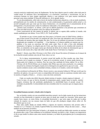 creencia restrictiva tradicional carece de fundamento. No hay base objetiva para la verdad, sobre todo para la
verdad moral. El nihilismo lleva inevitablemente a la conclusión, consciente o inconsciente, de que la
existencia humana no tiene ningún significado objetivo y que podemos vivir para nuestra satisfacción
personal como única realidad. El lema del nihilismo es: «Si te agrada, hazlo».
     Ya sea descaradamente, sobre todo a través de muchas instituciones educativas, o de un modo encubierto,
principalmente por los medios de comunicación, se está condicionando a la generación adulta actual y a la
juvenil emergente para que crean que las únicas limitaciones a la sexualidad son el consentimiento de los
protagonistas y las precauciones contra los embarazos indeseados y las enfermedades.
     «¡Somos seres sexuales!», se afirma, «¿Por qué no debería permitirse a las personas que consienten en
ello tener actividad sexual tan pronto como son capaces de desearla?»
     Como consecuencia de esta manera de pensar, la iglesia, que se supone debe cambiar el mundo, está
siendo cambiada por este último. Ya en 1959, A. W. Tozer escribía:

         El período en que vivimos puede muy bien pasar a la historia como la Edad Erótica, debido a
    que el amor sexual se ha elevado a la categoría de culto. Eros tiene más adoradores entre los hombres
    civilizados de nuestros días que ningún otro dios. En el caso de millones de personas lo erótico ha
    desplazado por completo a lo espiritua[ … ] Las lágrimas y el silencio podrían ser mejores que las
    palabras si las cosas no estuvieran del todo como están. Pero el culto a Eros está afectando
    seriamente a la Iglesia. La religión pura de Cristo, que fluye como un río cristalino del corazón de
    Dios, se contamina con las aguas sucias que chorrean de detrás de los altares de abominación que se
    alzan en todo monte alto y bajo todo árbol verde desde Nueva York hasta Los Angeles. 2

     Randy C. Alcorn, cuyo libro Christians in the Wake of the Sexual Revolution [Cristianos en el renacer de
la revolución sexual] contiene esta cita de Tozer, dice a su vez:

         En la época neotestamentaria, la pureza sexual del pueblo de Dios trazaba una clara línea
    divisoria con el mundo no cristiano. Y antes de la revolución sexual, lo mismo podía decirse en
    buena parte de la Iglesia en América. Pero las cosas han cambiado de forma radical. En su libro
    Flirting with the World [Flirteo con el mundo], John White saca esta seria conclusión: «La conducta
    sexual de los cristianos ha llegado al punto de no distinguirse de aquella de los que no lo son[ … ] En
    nuestra conducta sexual, como comunidad cristiana, estamos en el mundo y somos del mundo».

    Para corroborar la afirmación de White, Alcorn recurre a una encuesta Gallup de 1984 que reveló que los
miembros de iglesia y los que no lo eran se comportaban del mismo modo en cuestiones morales tales como
la mentira, el engaño, el hurto y … el sexo; y saca esta triste conclusión:

         Cada vez resulta más difícil discernir dónde termina el mundo y donde empieza la Iglesia[ … ]
    Como la rana a la que se hervía elevando la temperatura grado a grado hasta la muerte, muchos
    hogares cristianos han ido perdiendo gradualmente la sensibilidad hacia el pecado sexual. El
    resultado era predecible: la inmoralidad está más extendida entre los creyentes que en ninguna época
    pasada.3


Sexualidad humana normal y triunfo sobre la lujuria

     Soy un hombre común con una sexualidad masculina normal y me he dado cuenta de que las tentaciones
sexuales no han disminuido ni siquiera un poco para mí desde que cumplí los cincuenta. Solía pensar que
cuando fuera mayor, en cierta forma, la sexualidad disminuiría, y que sería capaz de andar por la playa
rodeado de mujeres con sus escasos trajes de baño sin que ello produjera ningún efecto sobre mí. He
descubierto que no es así.
     Hace años estaba dando un estudio bíblico a algunos de nuestros misioneros más jóvenes sobre 1
Timoteo 6.11 y 2 Timoteo 2.22, donde el apóstol Pablo nos exhorta diciendo: «Huye de estas cosas» … «huye
también de las pasiones juveniles».
     Naturalmente tuve que mencionar la lujuria, y de repente me acordé que había entre nosotros un anciano
de ochenta años o más. Como estábamos en un ambiente informal, me detuve y dije: «Espero con impaciencia
el día en que tendré la cabeza cana como nuestro hermano y no habré de preocuparme por la concupiscencia
sexual».


                                                                                                              106
 
