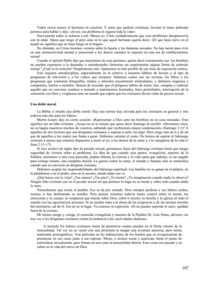 Todos rieron menos el hermano en cuestión. Y antes que pudiera continuar, levantó la mano pidiendo
permiso para hablar y dijo: «Joven, ese problema le seguirá toda la vida».
     Nuevamente todos se echaron a reír. Menos yo. Creía verdaderamente que «ese problema» desaparecería
con la edad. Ahora que tengo el pelo cano sé lo que aquel hermano quería decir. «El que haya nieve en el
tejado no significa que no haya fuego en el hogar».
     No obstante, en Cristo tenemos victoria sobre la lujuria y las fantasías sexuales. No hay razón para vivir
en una semiesclavitud mental y emocional a los deseos carnales ni siquiera en esta era de exhibicionismo
sexual.
     Cuando el apóstol Pablo dijo que huyéramos de esas pasiones, quería decir exactamente eso: los hombres
no pueden exponerse a la desnudez o semidesnudez femenina sin experimentar alguna forma de estímulo
sexual.4 ¿Cuál es la solución? Simplemente esta: Apartarnos lo más posible de esa clase de exposición erótica.
     Esto requiere autodisciplina, especialmente en lo relativo a nuestros hábitos de lectura y al tipo de
programas de televisión y a los videos que miramos. Sabemos cuáles son las revistas, los libros y los
programas que contienen fotografías, relatos y artículos sexualmente estimulantes, y debemos negarnos a
comprarlos, leerlos o mirarlos. Hemos de recordar que el peligroso hábito de mirar, leer, comprar y codiciar
aquello que no conviene conduce a menudo a matrimonios frustrados, hijos perturbados, interrupción de la
comunión con Dios y vergüenza ante un mundo que espera que los cristianos lleven vidas de pureza sexual.

Una doble moral

     La Biblia sí enseña una doble moral. Hay una norma muy elevada para los cristianos en general y otra
todavía más alta para los líderes.
     Martín Lutero dijo en cierta ocasión: «Representar a Dios ante los hombres no es cosa menuda». Esto
significa ser un líder cristiano. ¿Acaso no es lo mismo que quiso decir Santiago al escribir: «Hermanos míos,
no os hagáis maestros muchos de vosotros, sabiendo que recibiremos mayor condenación» (Santiago 3.1)? A
aquellos de mis lectores que son dirigentes cristianos o aspiran a serlo, les digo: Dios exige más de ti y de mí
que de aquellos a los cuales nos llama a guiar. Debemos calcular el costo. No hemos de aspirar al liderazgo
cristiano a menos que estemos dispuestos a morir al yo, a los deseos de la carne y a la vanagloria de la vida (1
Juan 2.15–17).
     Si eres esclavo de algún tipo de pecado sexual, permanece fuera del liderazgo cristiano hasta que tengas
seguridad de victoria sobre tu problema. La idea de que cuando seas pastor, evangelista, maestro de la
Palabra, misionero u otra cosa parecida, podrás obtener la victoria y la vida santa que anhelas, es un engaño
para contigo mismo, una completa ilusión. La guerra contra la carne, el mundo y Satanás sólo se intensifica
cuando uno se convierte en dirigente cristiano.
     Debemos aceptar las responsabilidades del liderazgo espiritual. Las batallas no se ganan en el púlpito, en
la plataforma o en el podio, sino en lo secreto, donde nadie nos ve.
     ¿Qué haces con tu vista? ¿Tus manos? ¿Tus pies? ¿Tu mente? ¿Tu imaginación cuando nadie te observa?
Ningún líder cristiano cae en el pecado sexual sin que primero lo haga en su mente y sobre todo cuando nadie
lo mira.
     Naturalmente que existe el perdón. Eso se da por sentado. Dios siempre perdona a sus líderes caídos,
incluso si han deshonrado su nombre. Pero piensa, mientras todavía tienes control sobre tu mente, tus
emociones y tu cuerpo, la vergüenza que traerás sobre Dios, sobre ti mismo, tu familia y la iglesia en todo el
mundo con tus egocéntricas acciones. Si no puedes estar a la altura de las exigencias y de las normas morales
del ministerio, sal de él. Ese no es tu lugar. Ya conoces la expresión: «Si no puedes soportar el calor, quédate
fuera de la cocina».
     Mi íntimo amigo y colega, el conocido evangelista y maestro de la Palabra Dr. Luis Palau, advierte vez
tras vez a los dirigentes cristianos contra la tendencia a las «actividades dudosas».

         A menudo los líderes cristianos tratan de permitirse cuanto pueden en el límite mismo de la
    inmoralidad. Tal vez no se vayan con una prostituta ni tengan una aventura amorosa, pero miran
    materiales pornográficos. Ven películas en las habitaciones de los hoteles que se avergonzarían de
    presenciar en sus casas junto a sus esposas. Miran, e incluso tocan y acarician, hasta el punto de
    estimularse sexualmente, pero frenan en seco ante la inmoralidad abierta. Esas cosas son pecado y no
    caben en la vida del siervo de Dios.




                                                                                                           107
 