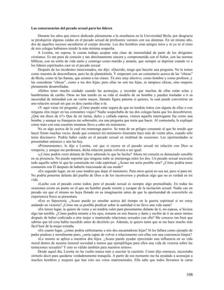 Las consecuencias del pecado sexual para los líderes

     Durante los años que estuve dedicado plenamente a la enseñanza en la Universidad Biola, por desgracia
se produjeron algunas caídas en el pecado sexual de profesores varones con sus alumnas. En un mismo año,
dos de aquellos sucesos sacudieron al cuerpo docente. Los dos hombres eran amigos míos y ni yo ni el resto
de mis colegas habíamos tenido la más mínima sospecha.
     A Loretta, mi esposa, le cuesta trabajo aceptar esta clase de inmoralidad de parte de los dirigentes
cristianos. Es tan pura de corazón y tan absolutamente sincera y comprometida con el Señor, con las normas
bíblicas, con un estilo de vida santo y conmigo como marido y amante, que siempre se deprime cuando ve a
los líderes espirituales caer en el pecado sexual.
     Después de los incidentes mencionados, me dijo: «Querido, tengo que hacerte una pregunta. No la tomes
como muestra de desconfianza, pero he de planteártela. Y empezaré con un comentario acerca de las “chicas”
de Biola, como tú las llamas, que asisten a tus clases. Tú eres muy afectivo, como hombre y como profesor, y
las consideras “chicas”, como a tus dos hijas; pero ellas no son tus hijas, ni tampoco chicas, sino mujeres
plenamente desarrolladas.
     »Debes tener mucho cuidado cuando las aconsejas, y recordar que muchas de ellas están solas y
hambrientas de cariño. Otras no han tenido en su vida el modelo de un hombre y pueden trasladar a ti su
necesidad de intimidad con un varón mayor, llámalo figura paterna si quieres, la cual puede convertirse en
una relación sexual sin que os deis cuenta ellas o tú.
     »Y aquí viene mi pregunta: ¿Cómo puedo estar segura de que no tendrás tratos con alguna de ellas o con
ninguna otra mujer en tus constantes viajes? Nadie sospechaba de tus dos colegas hasta que los descubrieron.
¿Qué me dices de ti?» Que de mi tierna, dulce y callada esposa, viniera aquella interrogante fue como una
bomba, y aunque su franqueza me sobresaltó, era una pregunta que tenía que hacer. Al contestarla, le expliqué
cómo trato con esta cuestión mientras llevo a cabo mi ministerio.
     No es algo acerca de lo cual me mantenga pasivo. Se trata de un peligro constante al que he tenido que
hacer frente muchas veces; desde que comencé mi ministerio itinerante hace más de veinte años, cuando sólo
tenía diecinueve. Podría haber caído en el pecado sexual en multitud de ocasiones. Las oportunidades se
presentaban entonces y aún las hay.
     «Primeramente», le dije a Loretta, «sé que si cayera en el pecado sexual mi relación con Dios se
rompería, y aunque me perdonara, dicha relación jamás volvería a ser igual.
     »¿Cómo podría venir delante de Dios sabiendo lo que he hecho? Ahora mi corazón es demasiado sensible
en su presencia. No puedo soportar que ninguna nube se interponga entre los dos. Un pecado sexual socavaría
todo aquello sobre lo que he construido mi vida espiritual. ¿Acaso me sería posible orar? ¿Cómo podría tener
comunión con Él después de haberle traicionado de ese modo?
     »En segundo lugar, en mi caso tendría que dejar el ministerio. Para otros quizá no sea así, pero sí para mí.
No podría ponerme delante del pueblo de Dios o de los inconversos y predicar algo que no es verdad en mi
vida.
     »Lucho con el pecado como todos; pero el pecado sexual es siempre algo premeditado. En todas las
ocasiones existe un punto en el que un hombre puede resistir y escapar de la incitación sexual. Nadie cae en
pecado sin que el mismo no haya flotado en su imaginación antes de que la oportunidad de convertirlo en
experiencia física se presentara.
     »Eso es hipocresía. ¿Acaso puedo yo enseñar acerca del tiempo en la guerra espiritual si no estoy
andando en victoria? ¿Cómo me es posible predicar sobre la santidad si no llevo una vida santa?
     »En tercer lugar, te quiero de veras y no tendría valor para presentarme delante de ti, mi esposa, si hiciera
algo tan terrible. ¿Cómo podría mirarte a los ojos, tomarte en mis brazos y darte y recibir de ti un amor íntimo
después de haber codiciado a otra mujer o mantenido relaciones sexuales con ella? Me conoces tan bien que
sabrías que tal cosa había sucedido antes de decírtelo yo. Además, te quiero tanto que se me hace mucho más
fácil huir de la mujer extraña.
     »En cuarto lugar, ¿cómo podría enfrentarme a mis dos encantadoras hijas? Si les fallara como ejemplo de
padre piadoso y moralmente puro, ¿sería capaz de volver a relacionarme con ellas con una conciencia limpia?
     »Lo mismo se aplica a nuestros dos hijos. ¿Acaso puedo ayudar ejerciendo una influencia en su vida
moral dentro de nuestra inmoral sociedad a menos que ejemplifique para ellos una vida de victoria sobre las
tentaciones sexuales? Y esto es válido también para nuestros nietos».
     Desde aquel día, Loretta no ha vuelto nunca más a suscitar la cuestión. Como dijo entonces, necesitaba
oírmelo decir para quedarse verdaderamente tranquila. A partir de ese momento me ha ayudado a aconsejar a
muchos hombres y mujeres que han roto sus votos matrimoniales. Ella sabe que todos llevamos la carne



                                                                                                             108
 
