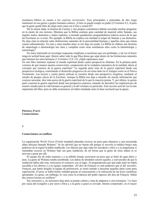 enseñanza bíblica en cuanto a los espíritus territoriales. Esos principados y potestades de alto rango
mantienen en sus garras a grupos humanos enteros. ¿Cómo se puede romper su poder (2 Corintios 4.3, 4) para
que la gente quede libre de elegir entre estar con Cristo o contra Él?
     Sin la menor duda, la historia de Carolyn y mis propios comentarios habrán suscitado muchas preguntas
en la mente de mis lectores. Mientras que la Biblia contiene gran cantidad de material sobre Satanás, sus
ángeles malos, demonios y malos espíritus, a menudo quedaremos preguntándonos todavía acerca de lo que
las Escrituras no revelan. Por ejemplo, la Biblia no explica con claridad el origen de Satanás y sus demonios.
No deja clara la relación entre disfunciones naturales de la personalidad humana y aquellas otras que tienen
causas sobrenaturales. En esas y otras muchas áreas se nos deja sin ayuda. La Biblia no elabora una doctrina
de satanología o demonología tan clara y completa como otras enseñanzas tales como la hamartología y
soteriología.8
     No estoy interesado en investigar respuestas simplistas a cuestiones que son profundas, y tal vez el lector
tenga mi actitud hasta aquí. Quiero saber todo lo que Dios desea que sepa dentro de las limitaciones naturales
que tenemos los seres humanos (1 Corintios 13.9–13). ¡Ojalá supiéramos más!
En este libro intentaré explorar el mundo espiritual desde cuatro perspectivas distintas. En la primera parte
veremos de qué manera nuestra cosmovisión, comprensión de la verdadera naturaleza de la realidad, afecta al
concepto que tenemos de la guerra espiritual. 9 La segunda parte trata de la guerra espiritual desde una
perspectiva teológica, examinando el desarrollo progresivo de ese tema tanto en el Antiguo como en el Nuevo
Testamento. Las tercera y cuarta partes enfocan la cuestión desde una perspectiva exegética, mediante el
estudio de pasajes claves de la Escritura. Aunque la Biblia nos deja a menudo sin mucha información que
creemos necesitar, dice más acerca de la guerra espiritual de lo que la mayoría piensa. Y, por último, la quinta
parte examina la guerra espiritual desde una perspectiva práctica, tratando de descubrir las implicaciones de
nuestro estudio para la vida humana en general y la del cristiano en particular. Esta sección será tal vez la más
importante del libro, pero no debe examinarse sin haber estudiado antes la base escritural que la apoya.




PRIMERA PARTE
Cosmovisiones



1

Cosmovisiones en conflicto

La organización World Vision [Visión mundial] planeaba excavar un pozo para abastecer a una necesitada
aldea africana llamada Walamo.1 Se les advirtió que no fueran allí porque el marabú (o médico brujo) más
poderoso de la región la había maldecido. Les dijeron que algo malo les sucedería a ellos o a su maquinaria si
intentaban excavar en Walamo bajo tan gran maldición, de tal forma que la gente de otras aldeas ni se
atrevían a pasar por allí.
     El equipo fue de todas maneras y a su debido tiempo excavaron un pozo que se llenó de agua dulce y
pura. La gente de Walamo estaba asombrada. Las aldeas de alrededor oyeron aquello, y convencidos de que la
maldición había sido rota, reiniciaron el comercio con el lugar. Al preguntárseles por qué nada malo les había
sucedido a los obreros o a su equipo, respondían: «El dios de François es más poderoso que el del marabú».
François, que había dirigido al equipo de perforación, se sintió tentado a descartar aquellas ideas como pura
superstición. El pozo se había hecho realidad gracias al conocimiento y la utilización de las leyes científicas
apropiadas. La gente, sin embargo, lo veía como la evidencia del poder superior del dios de François. Había
dos cosmovisiones en conflicto.2
     Soy misionero y, un misionero deja atrás su propia cultura y trata de adaptarse a otra extranjera. 3 Lo hace
por causa del evangelio y por amor a Dios y a la gente a quien es enviado. Intenta comprender, en el mayor



                                                                                                              11
 