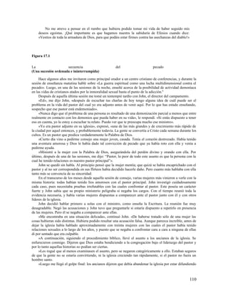 No me atrevo a pensar en el rumbo que hubiera podido tomar mi vida de haber seguido mis
    deseos egoístas. ¡Qué importante es que hagamos nuestra la sabiduría de Efesios cuando dice:
    «Vestíos de toda la armadura de Dios, para que podáis estar firmes contra las asechanzas del diablo!»




Figura 17.1

La                   secuencia                          del                      pecado
(Una sucesión ordenada e ininterrumpida)

     Hace algunos años me invitaron como principal orador a un centro cristiano de conferencias, y durante la
sesión de enseñanza matutina hablé sobre «La guerra espiritual como una lucha multidimensional contra el
pecado». Luego, en una de las sesiones de la noche, enseñé acerca de la posibilidad de actividad demoníaca
en las vidas de cristianos atados por la inmoralidad sexual hasta el punto de la adicción.6
     Después de aquella última sesión me tomé un tentempié tardío con John, el director del campamento.
     «Ed», me dijo John, «después de escuchar tus charlas de hoy tengo alguna idea de cuál puede ser el
problema en la vida del pastor del cual yo era adjunto antes de venir aquí. Por lo que has estado enseñando,
sospecho que ese pastor está endemoniado».
     «Nunca digo que el problema de una persona es resultado de una demonización parcial a menos que entre
realmente en contacto con los demonios que pueda haber en su vida», le respondí. «Si estás dispuesto a tener
eso en cuenta, yo lo estoy a escuchar tu relato. Puedo ver que te preocupa mucho ese ministro».
     «Yo era pastor adjunto en su iglesia», expresó, «una de las más grandes y de crecimiento más rápido de
la ciudad por aquel entonces, y probablemente todavía. La gente se convertía a Cristo cada semana durante los
cultos. Es un pastor que predica verdaderamente la Palabra de Dios.
     »Cierto día vino a pedirme consejo una mujer joven, casada. Tenía el corazón destrozado. Había tenido
una aventura amorosa y Dios le había dado tal convicción de pecado que ya había roto con ella y venía a
pedirme ayuda.
     »Ministré a la mujer con la Palabra de Dios, asegurándola del perdón divino y orando con ella. Por
último, después de una de las sesiones, me dijo: “Pastor, lo peor de todo este asunto es que la persona con la
cual he tenido relaciones es nuestro pastor principal”».
     John se quedó sin habla. Al principio pensó que la mujer mentía; que quizá se había encaprichado con el
pastor y al no ser correspondida en sus flirteos había decidido hacerle daño. Pero cuanto más hablaba con ella
tanto más se convencía de su sinceridad.
     En el transcurso de los meses desde aquella sesión de consejo, varias mujeres más vinieron a verle con la
misma historia: todas habían tenido líos amorosos con el pastor principal. John investigó cuidadosamente
cada caso, pues necesitaba pruebas irrefutables con las cuales confrontar al pastor. Este poseía un carácter
fuerte y John sabía que su propio ministerio peligraba si negaba los cargos. Con el tiempo reunió toda la
evidencia necesaria, y había varias mujeres dispuestas a comparecer ante el pastor junto con él y con otros
líderes de la iglesia.
     John decidió hablar primero a solas con el ministro, como enseña la Escritura. La reunión fue muy
desagradable. Negó las acusaciones y John tuvo que preguntarle si estaría dispuesto a repetirlo en presencia
de las mujeres. Pero él se negaba a comparecer ante ellas.
     «Me encontraba en una situación delicada», continuó John. «De haberse tratado sólo de una mujer las
cosas hubieran sido distintas. Hubiera podido resultar una acusación falsa. Aunque parezca increíble, antes de
dejar la iglesia había hablado aproximadamente con treinta mujeres con las cuales el pastor había tenido
relaciones sexuales a lo largo de los años, y puesto que se negaba a confrontar cara a cara a ninguna de ellas
di por sentado que era culpable.
     »A continuación, siguiendo el procedimiento bíblico, llevé el asunto a los ancianos de la iglesia. Se
enfurecieron conmigo. Dijeron que Dios estaba bendiciendo a la congregación bajo el liderazgo del pastor y
por lo tanto aquellas historias no podían ser ciertas.
     »Les rogué que al menos examinasen el asunto, pero se negaron categóricamente a ello. Estaban seguros
de que la gente no se estaría convirtiendo, ni la iglesia creciendo tan rápidamente, si el pastor no fuera un
hombre santo.
     »Luego me llegó el golpe final: los ancianos dijeron que debía abandonar la iglesia por estar difundiendo



                                                                                                            110
 