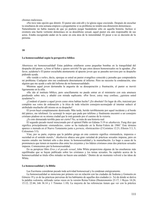 chismes maliciosos.
     »No tuve más opción que dimitir. El pastor aún está allí y la iglesia sigue creciendo. Después de escuchar
tu enseñanza de esta semana empiezo a preguntarme si su problema no tendrá una dimensión demoníaca».
Naturalmente no había manera de que yo pudiera juzgar basándome sólo en aquella historia. Incluso si
existiera una fuerte vertiente demoníaca en su desenfreno sexual, aquel pastor era aún responsable de sus
actos. Estaba escogiendo andar en la carne en esta área de la inmoralidad. El pecar o no es decisión de la
persona.



18

La homosexualidad según la perspectiva bíblica

Aborrezco mi homosexualidad! Estas palabras estallaron como pequeñas bombas en la tranquilidad del
despacho del pastor. «¡Amo al Señor y quiero servirle! Se que estos deseos homosexuales no le agradan. ¡Por
favor, ayúdeme!» El pastor escuchaba atentamente al apuesto joven que se paseaba nervioso por su despacho
pidiendo ayuda.
     «He venido a verle», decía, «porque es usted un pastor evangélico conocido y pensaba que comprendería
mi problema. Cualquier otro me condenaría directamente al infierno. Pero no necesito la condenación, sino
alguien que me ayude a salir del infierno de mi homosexualidad».
     Mientras aquel joven derramaba la angustia de su desesperación y frustración, el pastor se movió
ligeramente en la silla.
     «He ido al instituto bíblico, pero sencillamente no puedo entrar en el ministerio con esta amenaza
pendiendo sobre mí», y añadió con mirada suplicante. «Por favor, estoy muy confuso, ¿quisiera usted
ayudarme?»
     ¿Condenó el pastor a aquel joven como otros habían hecho? ¡En absoluto! En lugar de ello, traicionó por
completo sus votos de ordenación y la ética de toda relación consejero-aconsejado al intentar seducir al
atribulado muchacho allí mismo en su despacho!
     El joven huyó completamente destrozado. Más tarde, herido terriblemente por aquel incidente y al borde
del pánico, me telefoneó. Le aconsejé lo mejor que pude por teléfono y finalmente encontró a un consejero
cristiano piadoso en su misma ciudad que le está guiando por el camino de la victoria.
     ¿Es esto demasiado terrible para ser cierto? No, se trata de una historia real.
     El segundo pecado moral mencionado por el apóstol Pablo en Gálatas 5.19 es akatharsía. Fung dice que
significa principalmente «inmundicia», como se ha traducido en la Reina-Valera de 1960. 1 Este término
aparece a menudo en el Nuevo Testamento junto a porneia, «fornicación» (2 Corintios 12.21; Efesios 5.3, 5;
Colosenses 3.5).
     Vine, por su parte, expresa que la palabra griega en este contexto significa «inmundicia, impureza o
suciedad en el sentido moral». 2 Akatharsía abarca una gran variedad de prácticas sexuales impuras, pero en
nuestro estudio me limitaré sólo a dos áreas: la homosexualidad y la masturbación. Lo hago a causa de la
prominencia que tienen en nuestros días entre los creyentes y los líderes cristianos estas dos prácticas sexuales
impuras. Comencemos por la homosexualidad.
     En su perspicaz libro Eros y el pecado sexual, John White proporciona algunas de las enseñanzas más
equilibradas que se hayan publicado sobre los cristianos y los temas sexuales. Su capítulo acerca de la
homosexualidad se titula «Dos mitades no hacen una unidad». 3 Dentro de un momento volveré a las ideas de
White.

La homosexualidad y la Biblia

     Las Escrituras consideran pecado toda actividad homosexual y la condenan enérgicamente.
     La homosexualidad se menciona por primera vez en relación con las ciudades de Sodoma y Gomorra en
Génesis 19 y es de las prácticas perversas de los habitantes de aquellas dos ciudades (v. 5s) de donde se deriva
la palabra sodomita, utilizada varias veces en la versión Reina-Valera (Deuteronomio 23.17; 1 Reyes 14.24;
15.12; 22.46; Job 36.14 y 1 Timoteo 1.10). La mayoría de las referencias tienen que ver con la práctica



                                                                                                            111
 