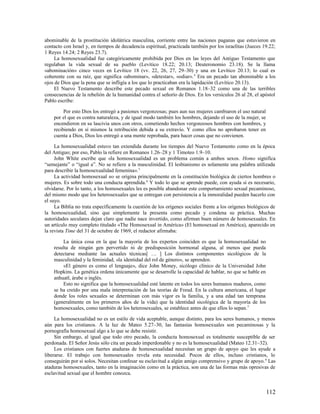 abominable de la prostitución idolátrica masculina, corriente entre las naciones paganas que estuvieron en
contacto con Israel y, en tiempos de decadencia espiritual, practicada también por los israelitas (Jueces 19.22;
1 Reyes 14.24; 2 Reyes 23.7).
     La homosexualidad fue categóricamente prohibida por Dios en las leyes del Antiguo Testamento que
regulaban la vida sexual de su pueblo (Levítico 18.22; 20.13; Deuteronomio 23.18). Se la llama
«abominación» cinco veces en Levítico 18 (vv. 22, 26, 27, 29–30) y una en Levítico 20.13; lo cual es
coherente con su raíz, que significa «abominar», «detestar», «odiar». 4 Era un pecado tan abominable a los
ojos de Dios que la pena que se infligía a los que lo practicaban era la lapidación (Levítico 20.13).
     El Nuevo Testamento describe este pecado sexual en Romanos 1.18–32 como una de las terribles
consecuencias de la rebelión de la humanidad contra el señorío de Dios. En los versículos 26 al 28, el apóstol
Pablo escribe:

         Por esto Dios los entregó a pasiones vergonzosas; pues aun sus mujeres cambiaron el uso natural
    por el que es contra naturaleza, y de igual modo también los hombres, dejando el uso de la mujer, se
    encendieron en su lascivia unos con otros, cometiendo hechos vergonzosos hombres con hombres, y
    recibiendo en sí mismos la retribución debida a su extravío. Y como ellos no aprobaron tener en
    cuenta a Dios, Dios los entregó a una mente reprobada, para hacer cosas que no convienen.

     La homosexualidad estuvo tan extendida durante los tiempos del Nuevo Testamento como en la época
del Antiguo; por eso, Pablo la refiere en Romanos 1.26–28 y 1 Timoteo 1.9–10.
     John White escribe que «la homosexualidad es un problema común a ambos sexos. Homo significa
“semejante” o “igual a”. No se refiere a la masculinidad. El lesbianismo es solamente una palabra utilizada
para describir la homosexualidad femenina». 5
     La actividad homosexual no se origina principalmente en la constitución biológica de ciertos hombres o
mujeres. Es sobre todo una conducta aprendida. 6 Y todo lo que se aprende puede, con ayuda si es necesario,
olvidarse. Por lo tanto, a los homosexuales les es posible abandonar este comportamiento sexual pecaminoso,
del mismo modo que los heterosexuales que se entregan con persistencia a la inmoralidad pueden hacerlo con
el suyo.
     La Biblia no trata específicamente la cuestión de los orígenes sociales frente a los orígenes biológicos de
la homosexualidad, sino que simplemente la presenta como pecado y condena su práctica. Muchas
autoridades seculares dejan claro que nadie nace invertido, como afirman buen número de homosexuales. En
un artículo muy completo titulado «The Homosexual in América» (El homosexual en América), aparecido en
la revista Time del 31 de octubre de 1969, el redactor afirmaba:

         La única cosa en la que la mayoría de los expertos coinciden es que la homosexualidad no
    resulta de ningún gen pervertido ni de predisposición hormonal alguna, al menos que pueda
    detectarse mediante las actuales técnicas[ … ] Los distintos componentes sicológicos de la
    masculinidad y la feminidad, «la identidad del rol de género», se aprenden.
         «El género es como el lenguaje», dice John Money, sicólogo clínico de la Universidad John
    Hopkins. La genética ordena únicamente que se desarrolle la capacidad de hablar, no que se hable en
    anhuatl, árabe o inglés.
         Esto no significa que la homosexualidad esté latente en todos los seres humanos maduros, como
    se ha creído por una mala interpretación de las teorías de Freud. En la cultura americana, el lugar
    donde los roles sexuales se determinan con más vigor es la familia, y a una edad tan temprana
    (generalmente en los primeros años de la vida) que la identidad sicológica de la mayoría de los
    homosexuales, como también de los heterosexuales, se establece antes de que ellos lo sepan. 7

     La homosexualidad no es un estilo de vida aceptable, aunque distinto, para los seres humanos, y menos
aún para los cristianos. A la luz de Mateo 5.27–30, las fantasías homosexuales son pecaminosas y la
pornografía homosexual algo a lo que se debe resistir.
     Sin embargo, al igual que todo otro pecado, la conducta homosexual es totalmente susceptible de ser
perdonada. El Señor Jesús sólo cita un pecado imperdonable y no es la homosexualidad (Mateo 12.31–32).
     Los cristianos con fuertes ataduras de homosexualidad necesitan un grupo de apoyo que les ayude a
liberarse. El trabajo con homosexuales revela esta necesidad. Pocos de ellos, incluso cristianos, lo
conseguirán por sí solos. Necesitan confesar su esclavitud a algún amigo comprensivo y grupo de apoyo. 8 Las
ataduras homosexuales, tanto en la imaginación como en la práctica, son una de las formas más opresivas de
esclavitud sexual que el hombre conozca.


                                                                                                           112
 