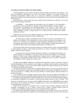 Las ataduras de homosexualidad en los tiempos bíblicos

      La homosexualidad era muy común en las épocas tanto del Antiguo como del Nuevo Testamento. Y aun
peor: era respaldada y fomentada por los cultos y las religiones idolátricas de la madre naturaleza y la
fertilidad que practicaban.9 Dichos cultos, en su forma más «idealista», incorporaban la prostitución
heterosexual, también actividades homosexuales, la bestialidad y otras perversiones casi indescriptibles en el
terreno del sexo.10
      John McClintock y James Strong dicen que la palabra hebrea traducida por «sodomita» en la versión
Reina-Valera del Antiguo Testamento:

         se empleaba[ … ] para aquellos que practicaban como rito religioso el vicio abominable y
    antinatural con el que los habitantes de Sodoma y Gomorra habían definido su duradera infamia[ … ]
    Esta horrenda «consagración» [de prostituto/prostitutas a los dioses] o, mejor dicho, esta
    «profanación», estaba extendida de varias maneras por Fenicia (la tierra de Canaán), Siria, Frigia,
    Asiria y Babilonia. Astarot, la griega Astarté, era su objeto principal. También parece haberse
    establecido en Roma.11

    Algunos de los conversos de las religiones paganas en el tiempo de Pablo habían sido homosexuales
practicantes. Escribiendo a la iglesia de Corinto, el apóstol dice:

         ¿No sabéis que los injustos no heredarán el reino de Dios? No erréis; ni los fornicarios, ni los
    idólatras, ni los adúlteros, ni los afeminados, ni los que se echan con varones, ni los ladrones, ni los
    avaros, ni los borrachos, ni los maldicientes, ni los estafadores, heredarán el reino de Dios. Y esto
    erais algunos; mas ya habéis sido lavados, ya habéis sido santificados, ya habéis sido justificados en
    el nombre del Señor Jesús y por el Espíritu de nuestro Dios. (1 Corintios 6.9–11).

    En este pasaje, Pablo enumera los pecados comunes en el mundo gentil de sus días, que predominaban de
un modo especial en Corinto y otros centros del comercio, así como en santuarios y templos religiosos
paganos. Ellicott escribe lo siguiente:

        La mención de los pecados sexuales (fornicación, adulterio y dos palabras para referirse a la
    homosexualidad: «los afeminados» y «los que se echan con varones») en relación con los idólatras,
    apuntan al hecho de que estaban particularmente asociados con los rituales paganos, lo cual,
    naturalmente, intensificaba el peligro contra el cual el apóstol advierte a los corintios. 12 (Romanos
    8.13; Gálatas 5.19–20; 1 Timoteo 1.9–10; Tito 1.12).

     La palabra griega malak/", traducida por «afeminado» ha inquietado a muchos comentaristas. Todos los
hombres afeminados no son homosexuales, como tampoco son lesbianas todas las mujeres con características
masculinas. Sin embargo, su uso en este contexto implica alguna forma vulgar de pecado sexual y hasta tal
vez entrañaría un pecado no heterosexual.
     Vine dice que el término se utiliza aquí «no simplemente para indicar a un varón que practica formas de
lascivia, sino de personas en general que son culpables de adicción a los pecados voluptuosos de la carne». 13
Con esto concuerda G. G. Findlay, quien dice que la palabra en cuestión significa «adicción general a los
pecados de la carne». 14
     F. W. Grosheide asume sin embargo una posición más firme y dice que las palabras «afeminados y los
que abusan de sí mismos con los hombres designan respectivamente a los homosexuales pasivos y activos». 15
     Sin embargo, según John White, la idea de un papel activo y otro pasivo en la homosexualidad constituye
un estereotipo incompatible con los hechos. Los homosexuales pueden cambiar de roles a voluntad. 16 Pero
aunque no sea posible tener la certeza de que tanto malak/" (afeminados) como arsenok/itai (los que abusan
de sí mismos con los hombres) se refieran a los papeles pasivo y activo en las relaciones homosexuales, la
evidencia apuntaría en esa dirección.
    Gordon D. Fee, escribe en su comentario sobre 1 Corintios que la evidencia respalda la posición de
Grosheide. «Afeminados» tal vez se refiera a jóvenes que se vendían a hombres mayores como sus
«queridas» o que adoptaban el papel más pasivo como prostituto/prostitutas religiosos. 17
    Sin importar cómo interpretemos algunas de estas palabras, lo más probable es que en este versículo (1
Corintios 6.9) se haga referencia a la práctica de la homosexualidad por lo menos dos veces. Esta lista, junto



                                                                                                               113
 