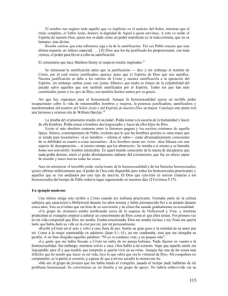 El nombre nos sugiere todo aquello que va implícito en el carácter del Señor, mientras que el
    título completo, el Señor Jesús, destaca la dignidad de Aquel a quien servimos. A esto va unido el
    Espíritu de nuestro Dios, quien nos es dado como un poder manifiesto en la vida cristiana, que no es
    humano, sino divino.
         Resulta curioso que esta referencia siga a la de la santificación. Tal vez Pablo creyera que esta
    última requería un énfasis especial[ … ] El Dios que los ha justificado les proporcionará, con toda
    certeza, el poder para llevar a cabo su santificación.

    El comentario que hace Matthew Henry al respecto resulta inspirador. 27

         Se menciona la santificación antes que la justificación — dice y sin embargo el nombre de
    Cristo, por el cual somos justificados, aparece antes que el Espíritu de Dios que nos santifica.
    Nuestra justificación se debe a los méritos de Cristo y nuestra santificación a la operación del
    Espíritu, sin embargo ambas cosas van juntas. Observe que nadie es limpio de la culpabilidad del
    pecado salvo aquellos que son también santificados por el Espíritu. Todos los que han sido
    constituidos justos a los ojos de Dios, son también hechos santos por su gracia.

     Así que hay esperanza para el homosexual. Aunque la homosexualidad ejerza un terrible poder
incapacitador sobre la vida de innumerables hombres y mujeres, la potencia justificadora, santificadora y
transformadora del nombre del Señor Jesús y del Espíritu de nuestro Dios es mayor. Concluyo este punto con
una hermosa y extensa cita de William Barclay: 28

         La prueba del cristianismo residía en su poder. Podía tomar a la escoria de la humanidad y hacer
    de ella hombres. Podía tomar a hombres desvergonzados y hacer de ellos hijos de Dios.
         Existe el más absoluto contraste entre la literatura pagana y los escritos cristianos de aquella
    época. Séneca, contemporáneo de Pablo, exclama que lo que los hombres quieren es «una mano que
    se tienda para levantarlos». «Los hombres —afirma el sabio— están abrumadoramente conscientes
    de su debilidad en cuanto a cosas necesarias». «Los hombres aman sus vicios –dice Séneca con una
    especie de desesperación— al mismo tiempo que los aborrecen». Se miraba a sí mismo y se llamaba
    homo non tolerabilis: hombre intolerable. En aquel mundo consciente de la marea de decadencia que
    nada podía detener, entró el poder absolutamente radiante del cristianismo, que fue en efecto capaz
    de triunfar y hacer nuevas todas las cosas.

    Aun sin minimizar el increíble poder esclavizante de la homosexualidad y de las fantasías homosexuales,
quiero afirmar enfáticamente que el poder de Dios está disponible para todos los homosexuales practicantes y
aquellos que se ven asediados por este tipo de lascivia. El Dios que convirtió en nuevas criaturas a los
homosexuales del tiempo de Pablo todavía sigue regenerando en nuestros días (2 Corintios 5.17).

Un ejemplo moderno

     Una íntima amiga mía recibió a Cristo cuando era lesbiana practicante. Formaba parte de la cultura
callejera que caracterizó a Hollywood durante los años sesenta y había permanecido fiel a su amante durante
cinco años. Este es el relato que me hizo de su conversión y de cómo fue sanada gradualmente su sexualidad.
     «Un grupo de cristianos estaba testificando cerca de la esquina de Hollywood y Vine, y mientras
predicaban el evangelio empecé a anhelar un conocimiento de Dios como el que ellos tenían. Por primera vez
en mi vida comprendí que Dios me amaba. Estaba emocionada. Dios me amaba incluso a mí; Jesús me quería
tanto que había dado su vida en la cruz por mí, por mí personalmente.
     »Recibí a Cristo en el acto y volví a casa llena de paz. Sentía un gran gozo y la realidad de su amor por
mí. Como a la mujer sorprendida en adulterio (Juan 8.1–11), no me condenaba, sino que me otorgaba su
perdón. A mí iban dirigidas aquellas palabras: “Ni yo te condeno; vete, y no peques más”.
     »La gente que me había llevado a Cristo no sabía de mi pareja lesbiana. Nada dijeron en cuanto a la
homosexualidad. Sin embargo, mientras volvía a casa, Dios habló a mi corazón. Supe que aquella unión era
inaceptable para él y que tendría que romperla si quería vivir en su reino. Aunque fue una de las cosas más
difíciles que he tenido que hacer en mi vida, hice lo que sabía que era la voluntad de Dios. Mi compañera no
comprendió, se le partió el corazón, y a pesar de que a mí me sucedía lo mismo me fui.
     »Me uní al grupo de jóvenes que me había traído el evangelio, pasado el tiempo pude hablarles de mi
problema homosexual. Se convirtieron en mi familia y mi grupo de apoyo. No habría sobrevivido sin su


                                                                                                             115
 