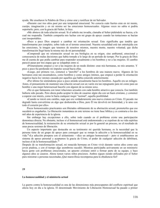 ayuda. Me enseñaron la Palabra de Dios y cómo orar y testificar de mi Salvador.
     »Durante casi tres años pasé por una tempestad emocional. No conocía cuán fuertes eran en mi mente,
cuerpo, imaginación y en mi mismo ser las emociones homosexuales. Algunas veces no sabía si podría
soportarlo; pero, con la gracia del Señor, lo hice.
     »Me abstuve de toda relación sexual. Si el anhelo me invadía, clamaba al Señor pidiéndole su fuerza, a lo
cual me respondía. También compartía mis luchas con mi grupo de apoyo cuando las tentaciones se hacían
casi insoportables.
     »Poco a poco Dios empezó a cambiar mi orientación sexual. Esto significaba que tendría que
transformarme por completo, sobre todo en el terreno emocional. Nuestra sexualidad está tan entretejida con
las emociones, la imagen que tenemos de nosotros mismos, nuestra mente, nuestra voluntad, que dicha
transformación llegó hasta la misma raíz de mi personalidad.
     »Comprendí que mi orientación sexual no era biológica en su origen, sino ambiental, emocional y
consecuencia de malas decisiones que había tomado a lo largo de un período de tiempo. Por la gracia de Dios
me di cuenta de que podía cambiar para responder sexualmente a los hombres y no a las mujeres. El cambio
pareció pasar por tres etapas que se solapaban entre sí.
     »Primeramente empecé a ver a las mujeres de un modo distinto: eran mis hermanas, no mis amantes. Y
poco a poco fui perdiendo mi impulso sexual hacia ellas.
     »Luego, por primera vez, comencé a “percibir” a los hombres de una manera nueva. Algunos de los
hermanos eran tan encantadores, como hombres y como amigos íntimos, que empecé a perder la orientación
negativa hacia los varones causada por aquellos que había conocido anteriormente.
     »Por último fui sintiéndome poco a poco atraída sexualmente hacia los hombres. Aquello era un milagro.
Antes, el pensamiento de mantener una relación sexual con un varón era tan repugnante para mí como para un
hombre o una mujer heterosexual hacerlo con alguien de su mismo sexo.
     »No es que fantaseara con tener relaciones sexuales con cada hombre atractivo que conocía. Eso también
hubiera sido pecado. Pero ahora podía aceptar la idea de casarme algún día con un buen cristiano, y comencé
a esperar con interés, como lo haría cualquier mujer “normal”, aquella posibilidad.
     »Cuando se inició este cambio, supe que era verdaderamente una nueva criatura en Cristo. El pecado me
degradó hasta convertirme en algo que deshonraba a Dios, pero Él me devolvió mi feminidad, y le amo con
todo el corazón por ello».
     Pocos homosexuales practicantes son liberados súbitamente de su aberración sexual, prometerles que eso
sucederá es engañarles. La liberación instantánea en este terreno no tiene base bíblica y es contraria a los dos
mil años de experiencia de la iglesia.
     Sin embargo hay excepciones a ello, sobre todo cuando en el problema existe una participación
demoníaca directa. No obstante, incluso si el homosexual está endemoniado y se expulsan de su vida espíritus
de homosexualidad, la restauración de su orientación sexual es por lo general un proceso, no el resultado de
unas pocas sesiones de liberación.
     Un aspecto importante que destacaba en su testimonio mi querida hermana, es la necesidad que la
persona tiene de un grupo de apoyo para conseguir que se rompa la adicción a la homosexualidad en su
vida.29«La adicción prospera con el aislamiento —dice un antiguo homosexual— pero si establecemos un
sistema de apoyo personal y aceptamos la gracia de Cristo, el poder de cualquier adicción de debilitará,
incluso el de la homosexualidad». 30
Después de su transformación sexual, mi renacida hermana en Cristo vivió durante varios años como una
joven piadosa, y con el tiempo algo asombroso sucedió. Mientras participaba activamente en un ministerio
hacia gente con problemas emocionales, un apuesto cristiano entró a formar parte de su equipo, y hace
algunos años se casaron. Ahora tienen varios niños preciosos. Ambos siguen siendo utilizados por el Señor
para ministrar a personas necesitadas.¡Qué maravillosa recompensa para la obediencia fiel!



19

La homosexualidad y el ministerio actual

La guerra contra la homosexualidad es una de las dimensiones más preocupantes del conflicto espiritual que
afecta hoy en día a la iglesia. El denominado Movimiento de Liberación Homosexual ha pasado a primer


                                                                                                           116
 