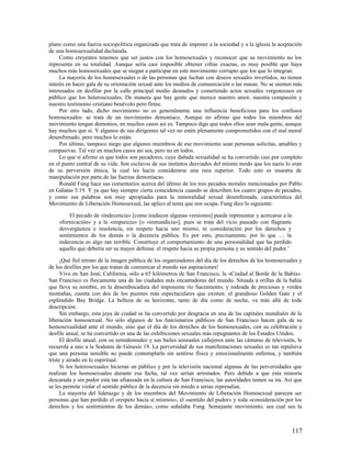 plano como una fuerza sociopolítica organizada que trata de imponer a la sociedad y a la iglesia la aceptación
de una homosexualidad declarada.
     Como creyentes tenemos que ser justos con los homosexuales y reconocer que su movimiento no los
representa en su totalidad. Aunque sería casi imposible obtener cifras exactas, es muy posible que haya
muchos más homosexuales que se niegan a participar en este movimiento corrupto que los que lo integran.
     La mayoría de los homosexuales o de las personas que luchan con deseos sexuales invertidos, no tienen
interés en hacer gala de su orientación sexual ante los medios de comunicación o las masas. No se sienten más
interesados en desfilar por la calle principal medio desnudos y cometiendo actos sexuales vergonzosos en
público que los heterosexuales. De manera que hay gente que merece nuestro amor, nuestra compasión y
nuestro testimonio cristiano benévolo pero firme.
     Por otro lado, dicho movimiento no es generalmente una influencia beneficiosa para los confusos
homosexuales: se trata de un movimiento demoníaco. Aunque no afirmo que todos los miembros del
movimiento tengan demonios, en muchos casos así es. Tampoco digo que todos ellos sean mala gente, aunque
hay muchos que sí. Y algunos de sus dirigentes tal vez no estén plenamente comprometidos con el mal moral
desenfrenado, pero muchos lo están.
     Por último, tampoco niego que algunos miembros de ese movimiento sean personas solícitas, amables y
compasivas. Tal vez en muchos casos así sea, pero no en todos.
     Lo que sí afirmo es que todos son pecadores, cuya dañada sexualidad se ha convertido casi por completo
en el punto central de su vida. Son esclavos de sus instintos desviados del mismo modo que los nazis lo eran
de su perversión étnica, la cual les hacía considerarse una raza superior. Todo esto es muestra de
manipulación por parte de las fuerzas demoníacas.
     Ronald Fung hace sus comentarios acerca del último de los tres pecados morales mencionados por Pablo
en Gálatas 5.19. Y ya que hay siempre cierta coincidencia cuando se describen los cuatro grupos de pecados,
y como sus palabras son muy apropiadas para la inmoralidad sexual desenfrenada, característica del
Movimiento de Liberación Homosexual, las aplico al tema que nos ocupa. Fung dice lo siguiente:

         El pecado de «indecencia» [como traducen algunas versiones] puede representar y acercarse a la
    «fornicación» y a la «impureza» [o «inmundicia»], pues se trata del vicio paseado con flagrante
    desvergüenza e insolencia, sin respeto hacia uno mismo, ni consideración por los derechos y
    sentimientos de los demás o la decencia pública. Es por esto, precisamente, por lo que … la
    indecencia es algo tan terrible. Constituye el comportamiento de una personalidad que ha perdido
    aquello que debería ser su mayor defensa: el respeto hacia su propia persona y su sentido del pudor.1

      ¡Qué fiel retrato de la imagen pública de los organizadores del día de los derechos de los homosexuales y
de los desfiles por los que tratan de comunicar al mundo sus aspiraciones!
      Vivo en San José, California, sólo a 65 kilómetros de San Francisco, la «Ciudad al Borde de la Bahía».
San Francisco es físicamente una de las ciudades más encantadoras del mundo. Situada a orillas de la bahía
que lleva su nombre, en la desembocadura del imponente río Sacramento, y rodeada de preciosas y verdes
montañas, cuenta con dos de los puentes más espectaculares que existen: el grandioso Golden Gate y el
espléndido Bay Bridge. La belleza de su horizonte, tanto de día como de noche, va más allá de toda
descripción.
      Sin embargo, esta joya de ciudad se ha convertido por desgracia en una de las capitales mundiales de la
liberación homosexual. No sólo algunos de los funcionarios públicos de San Francisco hacen gala de su
homosexualidad ante el mundo, sino que el día de los derechos de los homosexuales, con su celebración y
desfile anual, se ha convertido en una de las exhibiciones sexuales más repugnantes de los Estados Unidos.
      El desfile anual, con su semidesnudez y sus bailes sensuales callejeros ante las cámaras de televisión, le
recuerda a uno a la Sodoma de Génesis 19. La perversidad de sus manifestaciones sexuales es tan repulsiva
que una persona sensible no puede contemplarla sin sentirse física y emocionalmente enferma, y también
triste y airado en lo espiritual.
      Si los heterosexuales hicieran en público y por la televisión nacional algunas de las perversidades que
realizan los homosexuales durante esa fecha, tal vez serían arrestados. Pero debido a que esta minoría
descarada y sin pudor está tan afianzada en la cultura de San Francisco, las autoridades temen su ira. Así que
se les permite violar el sentido público de la decencia sin miedo a serias represalias.
      La mayoría del liderazgo y de los miembros del Movimiento de Liberación Homosexual parecen ser
personas que han perdido el «respeto hacia sí mismos», el «sentido del pudor» y toda «consideración por los
derechos y los sentimientos de los demás», como señalaba Fung. Semejante movimiento, sea cual sea la



                                                                                                            117
 