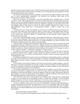 experiencias homosexuales cuando era niño. La fijación homosexual que resultó de ellas le acompañó durante
años; sin embargo, jamás fue homosexual, como tampoco lo son muchas personas que participan en esa clase
de actividades durante la niñez o juventud.
     Por lo general, dichas personas fueron introducidas a tales prácticas por adultos respetados o por amigos
con los cuales experimentaban sexualmente. Con frecuencia esos individuos tienen temor de ser
homosexuales o bisexuales cuando no lo son.
     Hace poco mi esposa y yo aconsejamos a una joven encantadora que se preparaba para ir al campo
misionero y sentía mucha inquietud acerca de una breve relación homosexual que había tenido hacía poco
tiempo. La joven se encontraba trabajando en un puesto misionero de ultramar, y un descuidado administrador
de la misión le había asignado una tarea de oficina que superaba su capacidad o su experiencia. Por lo tanto,
ella trabajaba desde el alba hasta la caída de la noche, luchando fielmente por cumplir con sus
responsabilidades. Pronto quedó física y emocionalmente exhausta, y empezó a sentirse sola y muy
vulnerable.
     Una mujer mayor de la misión que trabajaba con ella solía ir a su habitación durante las primeras horas
de la noche, cabe suponer que para animarla en cuanto a su difícil tarea, y pronto aquella mujer empezó a
tomarla de la mano y a abrazarla presumiblemente preocupada por su bienestar. Al principio la joven no sabía
lo que sucedía, pero cuando los abrazos se volvieron cada vez más sensuales, intentó rechazar las
proposiciones de la otra mujer.
     Cierta noche estaba tan fatigada, confusa y emocionalmente alterada por su difícil labor que no resistió a
las caricias de su acompañante. Antes de poder darse cuenta de lo que pasaba se encontró realizando un acto
homosexual. Sabía que aquello estaba mal, pero una vez exitada sexualmente ya no hubo vuelta atrás. Tenía
demasiada necesidad de amor tierno y cariñoso como para frenarlo.
     Aquello continuó sucediendo cada noche durante algún tiempo, hasta que un día la joven partió de la base
misionera para descansar y reflexionar. Con horror y vergüenza «volvió en sí», según sus propias palabras, y
comprendió la perversidad de la relación en la que estaba involucrada según el punto de vista de Dios.
Confesó su pecado y se arrepintió delante del Señor con lágrimas en los ojos y volvió a consagrar su vida, su
cuerpo y todos sus miembros —incluyendo su sexualidad— al señorío de Cristo.
     La vergüenza y el asco hacia sí misma la abrumaban, de modo que fue a ver a la otra mujer y le dijo que
se mantuviera alejada de ella. Cuando se negó e insistió en continuar la relación, la joven no tuvo más
remedio que acudir a uno de los líderes de la organización misionera, confesar su pecado y pedir protección
de aquella agresiva mujer.
     Esta última fue expulsada de la misión y la joven la abandonó por voluntad propia, pues no se sentía apta
para seguir como misionera. Las cicatrices emocionales y la vergüenza continuaron haciéndola sufrir durante
algún tiempo, hasta que el Señor se encontró con ella de una forma maravillosa y le aseguró que estaba
perdonada.
     Con el tiempo la joven solicitó el ingreso en otra misión como misionera a tiempo completo, y sintió que
debía poner a sus jefes en antecedentes de su pecado y confiar en Dios para el futuro. Uno de los directores de
la misión, que sabía de mi ministerio con personas atribuladas, me pidió que hablara con ella. Pedí permiso
para que mi mujer fuera conmigo y me lo concedieron.
     No fue difícil comprobar que la joven no era homosexual. En realidad se sentía atraída de una forma
natural por los hombres y la repelía incluso el recuerdo de su breve relación homosexual. Se trataba de una
encantadora cristiana llena del Espíritu y deseosa de agradar al Señor que, aunque oraba para que algún día
Dios mandase a su vida a un hombre piadoso, había aceptado su celibato al momento. Como fuera, la joven
había aprendido importantes lecciones gracias a su experiencia pasada.
     Esto sucedió hace varios años y ahora progresa como misionera célibe. Forma parte de un sólido grupo
de apoyo en el que algunas de sus necesidades de amor y amistad están satisfechas. El hecho de haber
quedado atrapada en una breve relación homosexual con una mujer mayor agresiva no la convirtió en
homosexual. Y lo mismo sucede con otras muchas personas que han caído en la misma trampa.
     Si el lector compasivo quiere conocer aun con mayor profundidad la lucha que puede experimentar un
cristiano homosexual hasta encontrar la restauración en Cristo, lea el sorprendente relato de Don Baker,
publicado en 1985, Beyond Rejection: The Church, Homosexuality and Hope [Detrás del rechazo, la Iglesia:
esperanza para la homosexualidad]. Para dar una idea más clara de lo que trata dicho libro, cito directamente
de su prefacio:

         «Los homosexuales no pueden cambiar».
         Esta es una mentira que ha impregnado nuestra sociedad y que muchas iglesias aceptan como un



                                                                                                          119
 