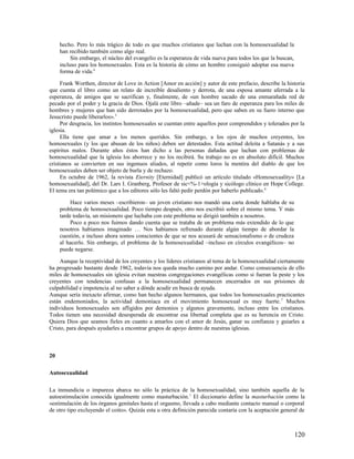 hecho. Pero lo más trágico de todo es que muchos cristianos que luchan con la homosexualidad la
     han recibido también como algo real.
          Sin embargo, el núcleo del evangelio es la esperanza de vida nueva para todos los que la buscan,
     incluso para los homosexuales. Esta es la historia de cómo un hombre consiguió adoptar esa nueva
     forma de vida.4

     Frank Worthen, director de Love in Action [Amor en acción] y autor de este prefacio, describe la historia
que cuenta el libro como un relato de increíble desaliento y derrota, de una esposa amante aferrada a la
esperanza, de amigos que se sacrifican y, finalmente, de «un hombre sacado de una enmarañada red de
pecado por el poder y la gracia de Dios. Ojalá este libro –añade– sea un faro de esperanza para los miles de
hombres y mujeres que han sido derrotados por la homosexualidad, pero que saben en su fuero interno que
Jesucristo puede liberarlos». 5
     Por desgracia, los instintos homosexuales se cuentan entre aquellos peor comprendidos y tolerados por la
iglesia.
     Ella tiene que amar a los menos queridos. Sin embargo, a los ojos de muchos creyentes, los
homosexuales (y los que abusan de los niños) deben ser detestados. Esta actitud deleita a Satanás y a sus
espíritus malos. Durante años éstos han dicho a las personas dañadas que luchan con problemas de
homosexualidad que la iglesia los aborrece y no los recibirá. Su trabajo no es en absoluto difícil. Muchos
cristianos se convierten en sus ingenuos aliados, al repetir como loros la mentira del diablo de que los
homosexuales deben ser objeto de burla y de rechazo.
     En octubre de 1962, la revista Eternity [Eternidad] publicó un artículo titulado «Homosexuality» [La
homosexualidad], del Dr. Lars I. Granberg, Profesor de sic<%-1>ología y sicólogo clínico en Hope College.
El tema era tan polémico que a los editores sólo les faltó pedir perdón por haberlo publicado. 6

          Hace varios meses –escribieron– un joven cristiano nos mandó una carta donde hablaba de su
     problema de homosexualidad. Poco tiempo después, otro nos escribió sobre el mismo tema. Y más
     tarde todavía, un misionero que luchaba con este problema se dirigió también a nosotros.
          Poco a poco nos fuimos dando cuenta que se trataba de un problema más extendido de lo que
     nosotros habíamos imaginado … Nos habíamos refrenado durante algún tiempo de abordar la
     cuestión, e incluso ahora somos conscientes de que se nos acusará de sensacionalismo o de crudeza
     al hacerlo. Sin embargo, el problema de la homosexualidad –incluso en círculos evangélicos– no
     puede negarse.

     Aunque la receptividad de los creyentes y los líderes cristianos al tema de la homosexualidad ciertamente
ha progresado bastante desde 1962, todavía nos queda mucho camino por andar. Como consecuencia de ello
miles de homosexuales sin iglesia evitan nuestras congregaciones evangélicas como si fueran la peste y los
creyentes con tendencias confusas a la homosexualidad permanecen encerrados en sus prisiones de
culpabilidad e impotencia al no saber a dónde acudir en busca de ayuda.
Aunque sería inexacto afirmar, como han hecho algunos hermanos, que todos los homosexuales practicantes
están endemoniados, la actividad demoníaca en el movimiento homosexual es muy fuerte. 7 Muchos
individuos homosexuales son afligidos por demonios y algunos gravemente, incluso entre los cristianos.
Todos tienen una necesidad desesperada de encontrar esa libertad completa que es su herencia en Cristo.
Quiera Dios que seamos fieles en cuanto a amarlos con el amor de Jesús, ganar su confianza y guiarles a
Cristo, para después ayudarles a encontrar grupos de apoyo dentro de nuestras iglesias.



20

Autosexualidad

La inmundicia o impureza abarca no sólo la práctica de la homosexualidad, sino también aquella de la
autoestimulación conocida igualmente como masturbación. 1 El diccionario define la masturbación como la
«estimulación de los órganos genitales hasta el orgasmo, llevada a cabo mediante contacto manual o corporal
de otro tipo excluyendo el coito». Quizás esta u otra definición parecida contaría con la aceptación general de



                                                                                                             120
 