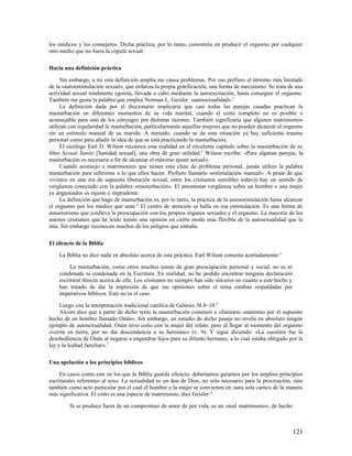 los médicos y los consejeros. Dicha práctica, por lo tanto, consistiría en producir el orgasmo por cualquier
otro medio que no fuera la cópula sexual.

Hacia una definición práctica

     Sin embargo, a mí esta definición amplia me causa problemas. Por eso prefiero el término más limitado
de la «autoestimulación sexual», que enfatiza la propia gratificación, una forma de narcisismo. Se trata de una
actividad sexual totalmente egoísta, llevada a cabo mediante la autoexcitación, hasta conseguir el orgasmo.
También me gusta la palabra que emplea Norman L. Geisler: «autosexualidad». 2
     La definición dada por el diccionario implicaría que casi todas las parejas casadas practican la
masturbación en diferentes momentos de su vida marital, cuando el coito completo no es posible o
aconsejable para uno de los cónyuges por distintas razones. También significaría que algunos matrimonios
utilizan con regularidad la masturbación, particularmente aquellas mujeres que no pueden alcanzar el orgasmo
sin un estímulo manual de su marido. A menudo, cuando se da esta situación ya hay suficiente trauma
personal como para añadir la idea de que se está practicando la masturbación.
     El sicólogo Earl D. Wilson reconoce esta realidad en el excelente capítulo sobre la masturbación de su
libro Sexual Sanity [Sanidad sexual], una obra de gran utilidad. 3 Wilson escribe: «Para algunas parejas, la
masturbación es necesaria a fin de alcanzar el máximo ajuste sexual».
     Cuando aconsejo a matrimonios que tienen esta clase de problema personal, jamás utilizo la palabra
masturbación para referirme a lo que ellos hacen. Prefiero llamarlo «estimulación manual». A pesar de que
vivimos en una era de supuesta liberación sexual, entre los cristianos sensibles todavía hay un sentido de
vergüenza conectado con la palabra «masturbación». El amontonar vergüenza sobre un hombre o una mujer
ya angustiados es injusto e imprudente.
     La definición que hago de masturbación es, por lo tanto, la práctica de la autoestimulación hasta alcanzar
el orgasmo por los medios que sean. 4 El centro de atención se halla en esa estimulación. Es una forma de
autoerotismo que conlleva la preocupación con los propios órganos sexuales y el orgasmo. La mayoría de los
autores cristianos que he leído tienen una opinión en cierto modo más flexible de la autosexualidad que la
mía. Sin embargo reconocen muchos de los peligros que entraña.

El silencio de la Biblia

    La Biblia no dice nada en absoluto acerca de esta práctica. Earl Wilson comenta acertadamente: 5

         La masturbación, como otros muchos temas de gran preocupación personal y social, no es ni
    condenada ni condonada en la Escritura. En realidad, no he podido encontrar ninguna declaración
    escritural directa acerca de ella. Los cristianos no siempre han sido sinceros en cuanto a este hecho y
    han tratado de dar la impresión de que sus opiniones sobre el tema estaban respaldadas por
    imperativos bíblicos. Este no es el caso.

     Luego cita la interpretación tradicional católica de Génesis 38.8–10.6
     Alcorn dice que a partir de dicho texto la masturbación comenzó a «llamarse onanismo por el supuesto
hecho de un hombre llamado Onán». Sin embargo, un estudio de dicho pasaje no revela en absoluto ningún
ejemplo de autosexualidad. Onán tuvo coito con la mujer del relato, pero al llegar al momento del orgasmo
«vertía en tierra, por no dar descendencia a su hermano» (v. 9). Y sigue diciendo: «La cuestión fue la
desobediencia de Onán al negarse a engendrar hijos para su difunto hermano, a lo cual estaba obligado por la
ley y la lealtad familiar». 7

Una apelación a los principios bíblicos

     En casos como este en los que la Biblia guarda silencio, deberíamos guiarnos por los amplios principios
escriturales referentes al sexo. La sexualidad es un don de Dios, no sólo necesario para la procreación, sino
también como acto particular por el cual el hombre y la mujer se convierten en «una sola carne» de la manera
más significativa. El coito es una especie de matrimonio, dice Geisler: 8

         Si se produce fuera de un compromiso de amor de por vida, es un «mal matrimonio»; de hecho



                                                                                                              121
 
