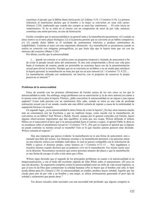 constituye el pecado que la Biblia llama fornicación (cf. Gálatas 5.19; 1 Corintios 6.18). La primera
    referencia al matrimonio declara que el hombre y la mujer se convierten en «una sola carne»
    (Génesis 2.24), implicando que cuando dos cuerpos se unen hay matrimonio … El coito inicia un
    «matrimonio». Si no se entra en el mismo con un compromiso de amor de por vida, entonces
    constituye una unión perversa, un acto de fornicación.

     Geisler considera que la autosexualidad es en general mala y la masturbación pecaminosa: «(1) cuando su
único motivo es el mero placer biológico; (2) si la persona permite que se convierta en un hábito compulsivo;
y/o (3) cuando dicho hábito es el resultado de sentimientos inferiores y produce sentimientos de
culpabilidad». Continúa el autor con una importante afirmación: «La masturbación es pecaminosa cuando se
realiza en conexión con imágenes pornográficas, ya que Jesús dijo que la lujuria tiene que ver con los
intereses del corazón» (Mateo 5.28).9
     Por último, escribe que la autosexualidad:

         [ … ]puede ser correcta si se utiliza como un programa temporal y limitado de autocontrol a fin
    de evitar el pecado sexual antes del matrimonio. Si uno está comprometido a llevar una vida pura
    hasta el momento de casarse, puede ser permisible en ocasiones hacer uso de la autoestimulación
    sexual para aliviar la tensión. Siempre que no se convierta en un hábito o en un medio para satisfacer
    la lujuria personal, la masturbación no tiene por qué ser un acto inmoral (cf. 1 Corintios 7.5; 9.25) …
    La masturbación utilizada con moderación, sin lascivia, con el propósito de conservar la propia
    pureza no es inmoral.10


Problemas de la autosexualidad

     Estoy de acuerdo con las primeras afirmaciones de Geisler acerca de los tres casos en los que la
autosexualidad es mala. Sin embargo, tengo problemas con su autorización (y la de otros autores) en cuanto a
la misma como alivio para la lujuria. Primero, ¿debe convertirse la autosexualidad en un esposo o una esposa
suplente? Como toda persona con un matrimonio feliz sabe, cuando se entra en una vida de profunda
realización sexual con el ser amado, resulta aún más difícil cortarla de repente a causa de la enfermedad, la
separación forzosa o la muerte.
     En segundo lugar, ¿es la autosexualidad la única forma de evitar la lujuria? ¿No hay otras maneras mucho
más en consonancia con las Escrituras y que no implican riesgo, como sucede con la masturbación, de
convertirse en un hábito? Earl Wilson y Randy Alcorn, aunque por lo general coinciden con Geisler, hacen
algunas observaciones importantes que dan equilibrio al tema que nos ocupa. Wilson defiende el énfasis
bíblico en el autocontrol al decir que si la autosexualidad fuera el camino a seguir, el apóstol Pablo lo diría en
su enseñanza sobre el autodominio sexual en 1 Corintios 7.8–9. ¿Por qué no expresa el apóstol que si alguien
no puede controlar su instinto sexual se masturbe? Esto es lo que muchos autores parecen estar diciendo.
Wilson comenta al respecto:11

         Hay una respuesta que parece evidente: la masturbación no es una forma de autocontrol, sino a
    menudo una falta del mismo. Las fantasías sexuales y la masturbación permiten a las personas entrar
    en una relación erótica con múltiples individuos, lo cual no parece compatible con la exhortación de
    Pablo a ejercer el dominio propio, como leíamos en 1 Corintios 6.12–13 … Nos engañamos a
    nosotros mismos cuando decimos que no podemos vivir sin la masturbación. Ese mismo aserto raya
    en la obsesión. Necesitamos reconocer que somos personas amantes del placer y que la masturbación
    es una forma de escoger el culto a éste antes que a Dios.

    Wilson sigue diciendo que el segundo de los principales problemas en cuanto a la autosexualidad es su
despersonalización, y cita el título del excelente capítulo de John White sobre el autoerotismo: «El sexo en
una isla desierta». Su argumento completo contra la autosexualidad como un estilo de vida sexual legítimo, es
que el sexo lo da Dios para contrarrestar la soledad humana («No es bueno que el hombre esté solo; le haré
ayuda idónea para él», Génesis 2.18). La autosexualidad, en cambio, produce mayor soledad. Aquello que fue
creado para unir de por vida a un hombre y una mujer, se utiliza erróneamente generando el peor tipo de
soledad y aislamiento que pueda darse.12

         Tus deseos sexuales están asociados con una necesidad más profunda: que alguien comparta tu


                                                                                                              122
 