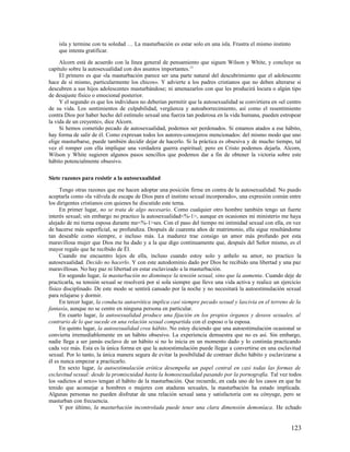 isla y termine con tu soledad … La masturbación es estar solo en una isla. Frustra el mismo instinto
    que intenta gratificar.

     Alcorn está de acuerdo con la línea general de pensamiento que siguen Wilson y White, y concluye su
capítulo sobre la autosexualidad con dos asuntos importantes. 13
     El primero es que «la masturbación parece ser una parte natural del descubrimiento que el adolescente
hace de sí mismo, particularmente los chicos». Y advierte a los padres cristianos que no deben alterarse si
descubren a sus hijos adolescentes masturbándose; ni amenazarlos con que les producirá locura o algún tipo
de desajuste físico o emocional posterior.
     Y el segundo es que los individuos no deberían permitir que la autosexualidad se convirtiera en «el centro
de su vida. Los sentimientos de culpabilidad, vergüenza y autoaborrecimiento, así como el resentimiento
contra Dios por haber hecho del estímulo sexual una fuerza tan poderosa en la vida humana, pueden estropear
la vida de un creyente», dice Alcorn.
     Si hemos cometido pecado de autosexualidad, podemos ser perdonados. Si estamos atados a ese hábito,
hay forma de salir de él. Como expresan todos los autores-consejeros mencionados: del mismo modo que uno
elige masturbarse, puede también decidir dejar de hacerlo. Si la práctica es obsesiva y de mucho tiempo, tal
vez el romper con ella implique una verdadera guerra espiritual; pero en Cristo podemos dejarla. Alcorn,
Wilson y White sugieren algunos pasos sencillos que podemos dar a fin de obtener la victoria sobre este
hábito potencialmente obsesivo.

Siete razones para resistir a la autosexualidad

     Tengo otras razones que me hacen adoptar una posición firme en contra de la autosexualidad. No puedo
aceptarla como «la válvula de escape de Dios para el instinto sexual incorporado», una expresión común entre
los dirigentes cristianos con quienes he discutido este tema.
     En primer lugar, no se trata de algo necesario. Como cualquier otro hombre también tengo un fuerte
interés sexual; sin embargo no practico la autosexualidad<%-1>, aunque en ocasiones mi ministerio me haya
alejado de mi tierna esposa durante me<%-1>ses. Con el paso del tiempo mi intimidad sexual con ella, en vez
de hacerse más superficial, se profundiza. Después de cuarenta años de matrimonio, ella sigue resultándome
tan deseable como siempre, e incluso más. La madurez trae consigo un amor más profundo por esta
maravillosa mujer que Dios me ha dado y a la que digo continuamente que, después del Señor mismo, es el
mayor regalo que he recibido de Él.
     Cuando me encuentro lejos de ella, incluso cuando estoy solo y anhelo su amor, no practico la
autosexualidad. Decido no hacerlo. Y con este autodominio dado por Dios he recibido una libertad y una paz
maravillosas. No hay paz ni libertad en estar esclavizado a la masturbación.
     En segundo lugar, la masturbación no disminuye la tensión sexual, sino que la aumenta. Cuando deje de
practicarla, su tensión sexual se resolverá por sí sola siempre que lleve una vida activa y realice un ejercicio
físico disciplinado. De este modo se sentirá cansado por la noche y no necesitará la autoestimulación sexual
para relajarse y dormir.
     En tercer lugar, la conducta autoerótica implica casi siempre pecado sexual y lascivia en el terreno de la
fantasía, aunque no se centre en ninguna persona en particular.
     En cuarto lugar, la autosexualidad produce una fijación en los propios órganos y deseos sexuales, al
contrario de lo que sucede en una relación sexual compartida con el esposo o la esposa.
     En quinto lugar, la autosexualidad crea hábito. No estoy diciendo que una autoestimulación ocasional se
convierta irremediablemente en un hábito obsesivo. La experiencia demuestra que no es así. Sin embargo,
nadie llega a ser jamás esclavo de un hábito si no lo inicia en un momento dado y lo continúa practicando
cada vez más. Esta es la única forma en que la autoestimulación puede llegar a convertirse en una esclavitud
sexual. Por lo tanto, la única manera segura de evitar la posibilidad de contraer dicho hábito y esclavizarse a
él es nunca empezar a practicarlo.
     En sexto lugar, la autoestimulación erótica desempeña un papel central en casi todas las formas de
esclavitud sexual: desde la promiscuidad hasta la homosexualidad pasando por la pornografía. Tal vez todos
los «adictos al sexo» tengan el hábito de la masturbación. Que recuerde, en cada uno de los casos en que he
tenido que aconsejar a hombres o mujeres con ataduras sexuales, la masturbación ha estado implicada.
Algunas personas no pueden disfrutar de una relación sexual sana y satisfactoria con su cónyuge, pero se
masturban con frecuencia.
     Y por último, la masturbación incontrolada puede tener una clara dimensión demoníaca. He echado


                                                                                                           123
 