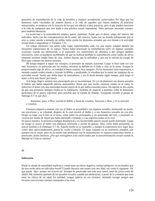 demonios de masturbación de la vida de hombres y mujeres sexualmente esclavizados. No digo que los
demonios estén vinculados de manera directa a la vida de aquellos que tienen ataduras de prácticas
autosexuales, ni tampoco con la mayoría de los que son adictos a tales prácticas, pero sí que pueden asociarse
a la vida de cualquiera que esté atado a esta práctica sexual imprudente. Tales personas necesitan consejo,
pero también liberación.
     La esclavitud a la masturbación implica guerra espiritual. Puede que el deseo venga del interior del
individuo, lucha con las concupiscencias de la carne, del exterior, lucha con un mundo enloquecido por el
sexo o, como sucede a menudo, de arriba, lucha contra los demonios sexuales que nos tientan a la actividad
sexual ilícita o imprudente (1 Corintios 7.5).
     Un colega misionero con quien solía viajar experimentaba cada vez una mayor soledad durante las
frecuentes separaciones de su esposa. Nunca había practicado la masturbación salvo en algunas contadas
ocasiones cuando era adolescente, y al expresarle sus sentimientos de añoranza a dos amigos también
misioneros, éstos se quedaron asombrados de que no hubiese probado la masturbación como medio de alivio
temporal mientras estaba fuera de casa. Ambos dijeron que la utilizaban y que era la válvula de escape de
Dios para contener los deseos sexuales.
     Mi amigo empezó a seguir sus consejos, al principio de manera ocasional. Luego lo hizo cada vez con
más frecuencia, en particular por las noches, mientras se hallaba en el baño o solo en la cama. Aunque le
proporcionaba algo de alivio, en realidad le hacía sentirse muy inseguro. En los momentos más inoportunos, a
menudo cuando estaba orando y leyendo la Biblia, o predicando, le cruzaban por la mente las imágenes de su
actividad sexual. Sentía que debía dejar de masturbarse, y así lo hacía durante algún tiempo, pero luego el
deseo volvía más fuerte que nunca.
     A la larga, llegó a sentirse muy preocupado por su incontinencia. En vez de disminuir sus deseos sexuales
el hábito que había adquirido parecía aumentarlos. Hasta que una noche, mientras estaba en la cama, le
sobrevino el deseo con una intensidad mucho mayor de la que había conocido nunca. De repente se dio cuenta
de que una presencia maligna estaba en su habitación. Acababa de empezar a aprender sobre la dimensión
demoníaca de la guerra espiritual, pero percibía que se trataba de Satanás. Enseguida recordó el pasaje de
Santiago 4.7–8, que dice:

         Someteos, pues, a Dios; resistid al diablo, y huirá de vosotros. Acercaos a Dios, y él se acercará
     a vosotros.

     Entonces empezó a someter otra vez al Señor su sexualidad y sus órganos sexuales, incluyendo su mente,
sus emociones y su voluntad; después de lo cual resistió al diablo y a sus demonios sexuales en voz alta.
Ocupó su lugar con Cristo en el trono, sobre todos los principados y las potestades del mal, y proclamó su
victoria por medio de Aquel que había derrotado a Satanás y a sus espíritus malos en la cruz.
En pocos minutos, la presencia maligna desapareció y su incontrolable pasión sexual quedó dominada. Luego
mi amigo se acercó al Señor con alabanza, adoración y acción de gracias. Dios, como había prometido, se
acercó también a él (Santiago 4.7–8). Aquella noche no se masturbó; y aunque la experiencia tuvo lugar hace
veinte años aproximadamente, jamás ha vuelto a hacerlo. El sigue viajando en un ministerio mundial, casi
siempre sin su mujer, pero no ha tenido más problemas con la masturbación, ni siquiera tentaciones fuertes a
practicarla, desde entonces. ¿Por qué arriesgarnos a ser esclavizados por la autoestimulación sexual cuando la
libertad en Cristo es nuestra?



21

Indecencia

Puede la oleada de sexualidad explícita y visual tener un efecto negativo, incluso peligroso, en un hombre que
de otro modo sería un individuo moral? Cuando discutía este asunto con otro líder, me contó lo siguiente: «Sí
que puede –dijo– porque me ocurrió así. Siempre he practicado una vida muy moral, tanto de joven como de
adulto. Me mantenía apartado de los pecados sexuales cuando era adolescente, a pesar de lo comunes que eran
entre los chicos de mi edad. En realidad, aunque todavía no era cristiano, intentaba escoger amigos que
tuvieran convicciones morales semejantes a las mías.



                                                                                                              124
 