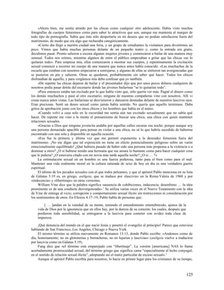 »Ahora bien, me sentía atraído por las chicas como cualquier otro adolescente. Había visto muchas
fotografías de cuerpos femeninos como para saber lo atractivos que son, aunque me mantenía al margen de
todo tipo de pornografía. Sabía que ésta sólo despertaría en mí deseos que no podían satisfacerse fuera del
matrimonio, de modo que era algo que rechazaba categóricamente.
     »Cierto día llegó a nuestra ciudad una feria, y un grupo de estudiantes la visitamos para divertirnos un
poco. Vimos que había muchas personas delante de un pequeño teatro y, como la entrada era gratis,
decidimos pasar. Pronto salieron a escena algunas mujeres jóvenes y comenzaron a bailar de una manera muy
sensual. Todos nos reímos, mientras algunos de entre el público empezaban a gritar que las chicas «se lo
quitaran todo». Para sorpresa mía, ellas comenzaron a mostrar sus cuerpos, y repentinamente la excitación
sexual comenzó a recorrer mi cuerpo de una manera que nunca antes había conocido. »Las muchachas de la
escuela que estaban con nosotros empezaron a sonrojarse, y algunas de ellas se sintieron tan avergonzadas que
se pusieron en pie y salieron. Otras se quedaron, probablemente sin saber qué hacer. Todos los chicos
disfrutaban de aquello, y para vergüenza mía debo confesar que yo también.
     »De repente las chicas dejaron de bailar y el presentador dijo que por unos pocos dólares cualquiera de
nosotros podía pasar detrás del escenario donde las jóvenes bailarinas “se lo quitarían todo”.
     »Para entonces estaba tan excitado por lo que había visto que, sólo quería ver más. Pagué el dinero como
los demás muchachos y pasé al otro escenario; ninguna de nuestras compañeras vino con nosotros. Allí vi
cosas nunca antes vistas. Las bailarinas se desvistieron y danzaron desnudas delante de nuestros lascivos ojos.
Eran preciosas. Sentí un deseo sexual como jamás había sentido. No quería que aquello terminase. Daba
gritos de aprobación junto con los otros chicos y los hombres que había en el teatro.
     »Cuando volví a casa solo en la oscuridad me sentía aún tan excitado sexualmente que no sabía qué
hacer. De repente me vino a la mente el pensamiento de buscar una chica, una chica con quien mantener
relaciones sexuales.
     »Gracias a Dios que ninguna jovencita andaba por aquellas calles oscuras esa noche, porque aunque soy
una persona demasiado apacible para pensar en violar a una chica, no sé lo que habría sucedido de haberme
encontrado con una sola y disponible en aquella ocasión.
     »Esa fue la primera y última vez que me permití exponerme a la desnudez femenina fuera del
matrimonio. ¡No me digas que tal exposición no tiene un efecto potencialmente peligroso sobre un varón
emocionalmente equilibrado! ¿Qué hubiera pasado de haber sido una persona más propensa a la violencia o a
dominar a otros? ¿O si hubiese tenido una hermana que me amara lo bastante como para hacer cualquier cosa
que le pidiera? ¿O estuviera citado con mi novia más tarde aquella noche? ¿O si … ?»
     La estimulación sexual en un hombre es una fuerza poderosa, tanto para el bien como para el mal.
Mantener una vida realmente moral en la cultura saturada de sexo de hoy en día es una verdadera guerra
espiritual.
     El último de los pecados sexuales con el que todos peleamos, y que el apóstol Pablo menciona en su lista
de Gálatas 5.19 es, en griego, asélgeia, que se traduce por «lascivia» en la Reina-Valera de 1960 y por
«indecencia» y «libertinaje» en otras versiones.
     William Vine dice que la palabra significa «ausencia de cohibiciones, indecencia, desenfreno … la idea
prominente es de una conducta desvergonzada». 1 Se utiliza varias veces en el Nuevo Testamento con la idea
de Vine de entrega al vicio, corrupción y comportamiento sexual ilícito sin restricciones ni consideración por
los sentimientos de otros. En Efesios 4.17–19, Pablo habla de personas que:

        [ … ]andan en la vanidad de su mente, teniendo el entendimiento entenebrecido, ajenos de la
    vida de Dios por la ignorancia que en ellos hay, por la dureza de su corazón; los cuales, después que
    perdieron toda sensibilidad, se entregaron a la lascivia para cometer con avidez toda clase de
    impureza.

     ¡Qué denuncia del mundo en el que nació Jesús y penetró el evangelio al principio! Parece que estuviese
hablando de San Francisco, Los Angeles, Chicago o Nueva York.
     El mismo término se utiliza nuevamente en Romanos 13.13, donde Pablo escribe: «Andemos como de
día, honestamente; no en glotonerías y borracheras, no en lujurias y lascivias» (asélgeia vuelve a traducirse
por lascivia como en Gálatas 5.19).
     Fung dice que «el término está emparejado con “libertinaje”. La versión [americana] NAS lo llama
acertadamente promiscuidad sexual, del término griego que significa cama “especialmente el lecho conyugal,
en el sentido de relación sexual ilícita”, adoptando así el matiz particular de exceso sexual». 2
     Aunque el apóstol Pablo escribía para nosotros, lo hacía en primer lugar para los cristianos de su tiempo,



                                                                                                            125
 