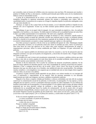 por costumbre, tanto mi lectura de la Biblia como mis oraciones eran una farsa. Mi entusiasmo por enseñar y
predicar la Palabra de Dios se desvaneció, y también perdí denuedo para hablar acerca de los mandamientos
bíblicos contra la inmoralidad sexual».
     A pesar de su determinación de no volver a ver más películas censuradas, los títulos sensuales y las
tentadoras fotografías le siguieron arrastrando semana tras semana a contemplar esos videos. Sólo la
sensibilidad moral y la presencia de su esposa en el hogar le impedían alquilar las películas catalogadas como
«X» que tanto deseaba ver.
     Entonces, su mujer se fue a pasar fuera un fin de semana, y en el videoclub justificó el alquiler de una
película «X» con el argumento: «Como soy un líder cristiano quizás debería conocer lo que consume el
mundo».
     Sin embargo, lo que vio en aquel video le repugnó. «Lo que contemplé era repulsivo», dice. «La película
degradaba a los hombres y a las mujeres. No había nada de la belleza de la sexualidad humana tal como Dios
la ideó y que había experimentado en mi matrimonio. Me sentí vacío, engañado y derrotado».
     Despertado a la realidad de que se hallaba en peligro de destruir su vida y ministerio, aquella noche el
líder en cuestión rompió su tarjeta del videoclub, escribió una confesión para su mujer, se arrepintió delante
del Señor y decidió en la presencia de Dios mantenerse apartado de las tiendas de videos; después de lo cual
se sometió voluntariamente a un pastor y amigo respetado para que vigilara su vida espiritual.
     Este líder aconseja lo siguiente a fin de evitar un uso indebido del aparato de video: Manténgase alejado
de los videoclubes seculares; no vea películas usted solo; limite la cantidad que mira; cultive la actitud que
Dios tiene hacia las cosas que aparecen en los videos tales como mentiras, derramamiento de sangre y
maquinaciones perversas; utilice la norma establecida por Pablo en Filipenses 4.8 para seleccionar las
películas.
     Esta es una vigorosa palabra de advertencia para todos los creyentes y una luz de precaución para los
dirigentes cristianos. Los ojos son la puerta a la imaginación, y ésta la llave de nuestra vida. «Tengan cuidado,
mis ojitos, lo que ven»
     La sociedad en la cual vivimos está sexualmente contaminada. Las escenas y palabras eróticas que antes
se veían y oían sólo en ciertos grupitos de mala fama dentro de la sociedad occidental, ahora entran en los
salones de nuestras casas mediante la televisión y los videos.
     Durante el día las telenovelas. Por la noche las comedias de situación sexualmente explícitas. En las
horas de mayor audiencia la desnudez parcial o casi total, acompañada de violencia sexual hacia las mujeres.
Madonna y Cher7 a cualquier hora del día o de la noche: ¡Sexo! ¡Sexo! ¡Sexo! Nos lavan el cerebro para
hacernos creer que «no sólo de pan vive el hombre, sino también de todo acto sexual posible». Sin embargo,
muchos «eruditos» e «investigadores» nos aseguran que en realidad todo esto no tiene ningún efecto negativo
sobre los niños, los jóvenes o los adultos.
     Al parecer, la gente «normal» puede soportarlo sin que afecte a sus valores morales ni a su concepto del
sexo, el matrimonio y, especialmente, de las mujeres. Sólo las personas anormales se ven afectadas
negativamente por todas esas imágenes, acciones y palabras sexualmente explícitas.
     Dígaselo a las chicas y mujeres violadas por hombres y «chicos» estimulados casi más allá de su propio
control por la contaminación sexual de las películas, la televisión y la pornografía. O a las esposas y novias
obligadas por sus esposos y novios a contemplar relaciones sexuales en videos alquilados. O a los millones de
hombres esclavizados por la pornografía y la autosexualidad. O a los adultos supervivientes del abuso infantil
perpetrado por sus seres queridos, amigos de confianza y otras figuras de autoridad incitadas por la
explotación de su sexualidad que hacen los medios de comunicación. ¡Si esto le ocurre sólo a la gente
emocionalmente desequilibrada, entonces nuestro país es una de las instituciones psiquiátricas más grandes
del mundo! Hagamos nuestras las palabras de Job cuando dice: «Hice pacto con mis ojos; ¿cómo, pues, había
yo de mirar a una virgen [mujer]? ¿No ve él [Dios] mis caminos, y cuenta todos mis pasos? (Job 31.1–4).

    Si fue mi corazón engañado acerca de mujer,
         y si estuve acechando a la puerta de mi prójimo,
    muela para otro mi mujer,
         y sobre ella otros se encorven.
    Porque es maldad e iniquidad
         que han de castigar los jueces.
    Porque es fuego que devoraría hasta el Abadón,
         y consumiría toda mi hacienda
         (Job 31.9–12).



                                                                                                            127
 